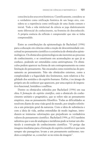 Ensino de Ciências e Matemática V   101
consciênciadosseuserroshistóricos.Cientificamente,considera­‑se
o verdadeiro como retificação histórica de um longo erro, con­
sidera­‑se a experiência como retificação de uma ilusão comum e
inicial. Toda a vida intelectual da ciência se joga dialeticamente
neste diferencial do conhecimento, na fronteira do desconhecido.
A própria essência da reflexão é compreender que não se tinha
compreendido.
Entre as contribuições da epistemologia de Bachelard (1996)
para a educação em ciências estão a noção de descontinuidade con‑
ceitual no pensamento científico e a existência de obstáculos episte‑
mológicos. Os obstáculos epistemológicos são inerentes ao pro­­cesso
de conhecimento, e se constituem em acomodações ao que já se
conhece, podendo ser entendidos como antirrupturas. Os obstá‑
culos podem aparecer na forma de um contrapensamento ou como
limitação do pensamento. São encarados como resistências do pen‑
samento ao pensamento. Não são obstáculos externos, como a
complexidade e a fugacidade dos fenômenos, nem relativos à fra­
gilidade dos sentidos e do espírito humano. Enfim, é no âmago do
próprio ato de conhecer que aparecem, por uma espécie de impera‑
tivo funcional, lentidões e conflitos.
Dentre os obstáculos referidos por Bachelard (1996) em sua
obra A formação do espírito científico, está o obstáculo do conhe­
cimento unitário e pragmático, que se refere não ao pensamento
empírico, mas ao pensamento filosófico. Todas as dificuldades se
resolvem diante de uma visão geral de mundo, por simples referên‑
cia a um princípio geral da natureza. Com a ideia de substância e
com a ideia de vida, ambas entendidas de modo ingênuo, in­tro­
duzem­‑se inúmeras valorizações que prejudicam os verdadeiros
valores do pensamento científico. Bachelard (1996, p.102) também
salientou que o uso de analogias e metáforas pode se tornar um obs‑
táculo à construção do conhecimento científico. “O perigo das
imagens imediatas para a formação do espírito científico é que nem
sempre são passageiras; levam a um pensamento autônomo; ten­
dem a completar­‑se, a concluir­‑se no reino da imagem”.
 