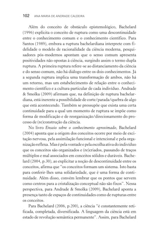102  Ana Maria de Andrade Caldeira
Além do conceito de obstáculo epistemológico, Bachelard
(1996) explicita o conceito de ruptura como uma descontinuidade
entre o conhecimento comum e o conhecimento científico. Para
Santos (1989), embora a ruptura bachelardiana interprete com fi‑
delidade o modelo de racionalidade da ciência moderna, pesqui­
sadores pós­‑modernos apontam que o senso comum apresenta
posi­tividades não opostas à ciência, surgindo assim o termo dupla
ruptura. A primeira ruptura refere­‑se ao distanciamento da ciência
e do senso comum, não há diálogo entre os dois conhecimentos. Já
a segunda ruptura implica uma transformação de ambos, não há
um retorno, mas um estabelecimento de relação entre o conheci‑
mento científico e a cultura particular de cada indivíduo. Andrade
& Smolka (2009) afirmam que, na definição de ruptura bachelar‑
diana, está inerente a possibilidade de corte/parada/quebra de algo
que está acontecendo. Também se pressupõe que exista uma certa
continuidade para a qual um momento de ruptura se impõe como
forma de modificação e de reorganização/direcionamento do pro‑
cesso de (re)construção da ciência.
No livro Ensaio sobre o conhecimento aproximado, Bachelard
(2004) aponta que a origem dos conceitos ocorre por meio de exci‑
tação nervosa, pela assimilação funcional e intencional e pela orga‑
nizaçãoreflexa.Masépelavontadeepelaescolhaativadoindivíduo
que os conceitos são organizados e (re)criados, passando de traços
múltiplos e mal associados em conceitos sólidos e duráveis. Bache‑
lard (2004, p.30), ao explicitar a noção de descontinuidade entre os
conceitos, afirma que “os conceitos formam um sistema. Isto basta
para conferir­‑lhes uma solidariedade, que é uma forma de conti‑
nuidade. Além disso, convém lembrar que os pontos que servem
como centros para a cristalização conceptual não são fixos”. Nessa
perspectiva, para Andrade & Smolka (2009), Bachelard aponta a
presença tanto de espaços de continuidades como de rupturas entre
os conceitos.
Para Bachelard (2006, p.200), a ciência “é constantemente reti­
ficada, completada, diversificada. A linguagem da ciência está em
estado de revolução semântica permanente”. Assim, para Bachelard
 