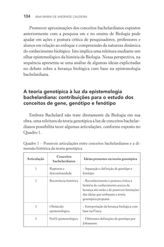 104  Ana Maria de Andrade Caldeira
Promover aproximações dos conceitos bachelardianos expostos
anteriormente com a pesquisa em e no ensino de Biologia pode
ajudar em ações e postura crítica de pesquisadores, professores e
alunos em relação ao enfoque e compreensão da natureza dinâmica
do conhecimento biológico. Isto implica uma releitura mediante um
olhar epistemológico da história da Biologia. Nessa perspectiva, na
sequência apresenta­‑se uma análise de algumas ideias explicitadas
no debate sobre a herança biológica com base na epistemologia
bachelardiana.
A teoria genotípica à luz da epistemologia
bachelardiana: contribuições para o estudo dos
conceitos de gene, genótipo e fenótipo
Embora Bachelard não trate diretamente da Biologia em sua
obra, uma releitura da teoria genotípica à luz de conceitos bachelar‑
dianos possibilita tecer algumas articulações, conforme exposto no
Quadro 1.
Quadro 1 – Possíveis articulações entre conceitos bachelardianos e a di‑
mensão histórica da teoria genotípica
Articulação
Conceitos
bachelardianos
Ideias presentes na teoria genotípica
1 Rupturas e
descontinuidade
– Separação e definição de genótipo e
fenótipo.
2 Recorrência histórica – Reconhecimento e postura crítica à
história do conhecimento acerca da
herança até então e de possíveis limitações
das ideias que embasam a teoria
genotípica proposta.
3 Obstáculo
epistemológico
– Interpretação da herança biológica com
base na Física.
4 Perfil epistemológico – Diferentes definições de genótipo por
Johannsen.
 