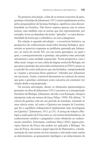 Ensino de Ciências e Matemática V   105
Na primeira articulação, o fato de os termos/conceitos de gene,
genótipo e fenótipo de Johannsen (1911) serem amplamente aceitos
pelos pesquisadores da herança biológica, significou uma descon­
tinuidade na Genética. Não houve ruptura apenas com os outros
termos, mas também com as teorias que eles representavam, por
exemplo, levou ao abandono do termo “gêmulas” e a uma descon‑
tinuidade da teoria que o subsidiava, no caso a pângenese.
Em relação à segunda articulação – a recorrência histórica, na
perspectiva do conhecimento atual sobre herança biológica, apre­
sentam­‑se possíveis respostas ao problema apontado por Johann‑
sen, no início do século XX, em sua teoria genotípica, no qual o
gene, e consequentemente o genótipo, não poderia estar associado
unicamente a uma unidade corpuscular. Nessa perspectiva, com o
olhar atual, rompe­‑se com a ideia do dogma central da Biologia, em
que gene e genótipo são associados estritamente ao DNA e passa­‑se
a concebê­‑los como indicativos que são herdados, compreendendo
as “reações e processos físico­‑químicos” referidos por Johannsen
em sua teoria. Assim, é possível demonstrar no contexto do ensino
que gene e genótipo continuam como conceitos em constante (re)
criação desde a sua proposição.
Na terceira articulação, dentre os obstáculos epistemológicos
presentes na obra de Johannsen (1911) encontra­‑se a interpretação
fisicalista da Biologia. Johannsen, devido a sua formação, desejava
interpretar tudo em termos de força (Mayr, 1998). Ele afirma: “A
ciência da genética está em um período de transição, tornando­‑se
uma ciência exata, tal como a Química nos tempos de Lavoisier,
que fez o equilíbrio indispensável implementar uma investigação
em Química” (Johannsen, 1911, p.131). A crença de reduzir a Bio‑
logia a explicações da Física trata­‑se, em termos bachelardianos, do
conhecimento unitário e pragmático como obstáculo ao conheci‑
mento científico. Entretanto, conforme Mayr (2005), alguns prin‑
cípios básicos da Física não podem ser aplicados à Biologia. No
caso da Física, ela inclui o papel especial da Matemática, a funda‑
mentação de suas teorias em leis naturais e está muito mais sujeita
ao determinismo, ao pensamento tipológico e ao reducionismo do
 