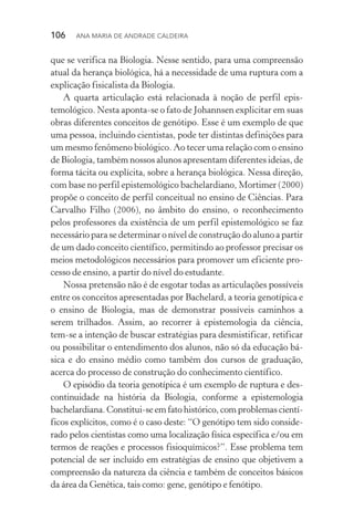 106  Ana Maria de Andrade Caldeira
que se verifica na Biologia. Nesse sentido, para uma compreensão
atual da herança biológica, há a necessidade de uma ruptura com a
explicação fisicalista da Biologia.
A quarta articulação está relacionada à noção de perfil epis­
temológico. Nesta aponta­‑se o fato de Johannsen explicitar em suas
obras diferentes conceitos de genótipo. Esse é um exemplo de que
uma pessoa, incluindo cientistas, pode ter distintas definições para
um mesmo fenômeno biológico. Ao tecer uma relação com o ensino
de Biologia, também nossos alunos apresentam diferentes ideias, de
forma tácita ou explícita, sobre a herança biológica. Nessa direção,
com base no perfil epistemológico bachelardiano, Mortimer (2000)
propõe o conceito de perfil conceitual no ensino de Ciências. Para
Carvalho Filho (2006), no âmbito do ensino, o reconhecimento
pelos professores da existência de um perfil epistemológico se faz
necessário para se determinar o nível de construção do aluno a partir
de um dado conceito científico, permitindo ao professor precisar os
meios metodológicos necessários para promover um eficiente pro‑
cesso de ensino, a partir do nível do estudante.
Nossa pretensão não é de esgotar todas as articulações possíveis
entre os conceitos apresentadas por Bachelard, a teoria genotípica e
o ensino de Biologia, mas de demonstrar possíveis caminhos a
serem trilhados. Assim, ao recorrer à epistemologia da ciência,
tem­‑se a intenção de buscar estratégias para desmistificar, retificar
ou possibilitar o entendimento dos alunos, não só da educação bá‑
sica e do ensino médio como também dos cursos de graduação,
acerca do processo de construção do conhecimento científico.
O episódio da teoria genotípica é um exemplo de ruptura e des‑
continuidade na história da Biologia, conforme a epistemologia
bachelardiana. Constitui­‑se em fato histórico, com problemas cientí‑
ficos explícitos, como é o caso deste: “O genótipo tem sido conside‑
rado pelos cientistas como uma localização física específica e/ou em
termos de reações e processos fisioquímicos?”. Esse problema tem
potencial de ser incluído em estratégias de ensino que objetivem a
compreensão da natureza da ciência e também de conceitos básicos
da área da Genética, tais como: gene, genótipo e fenótipo.
 