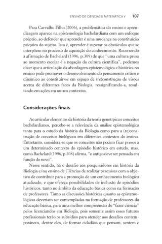 Ensino de Ciências e Matemática V   107
Para Carvalho Filho (2006), a problemática do ensino e apren‑
dizagem aparece na epistemologia bachelardiana com um enfoque
próprio, ao defender que aprender é uma mudança na constituição
psíquica do sujeito. Isto é, aprender é superar os obstáculos que se
interpõem no processo de aquisição do conhecimento. Recorrendo
à afirmação de Bachelard (1996, p.309) de que “uma cultura presa
ao momento escolar é a negação da cultura científica”, podemos
dizer que a articulação da abordagem epistemológica e histórica no
ensino pode promover o desenvolvimento do pensamento crítico e
dinâmico ao constituir­‑se em espaço de (re)construção de visões
acerca de diferentes faces da Biologia, ressignificando­‑a, resul‑
tando em ações em outros contextos.
Considerações finais
Ao articular elementos da história da teoria genotípica e conceitos
bachelardianos, percebe­‑se a relevância da análise epistemológica
tanto para o estudo da história da Biologia como para a (re)cons­
trução de conceitos biológicos em diferentes contextos do ensino.
Entretanto, considera­‑se que os conceitos não podem ficar presos a
um determinado contexto do episódio histórico em estudo, mas,
como Bachelard (1996, p.308) afirma, “o antigo deve ser pensado em
função do novo”.
Nesse sentido, há o desafio aos pesquisadores em história da
Biologia e/ou ensino de Ciências de realizar pesquisas com o obje‑
tivo de contribuir para a promoção de um conhecimento biológico
atualizado, e que ofereça possibilidades de inclusão de episódios
históricos, tanto no âmbito da educação básica como na formação
de professores. Tanto as discussões históricas quanto as epistemo‑
lógicas deveriam ser contempladas na formação de professores da
educação básica, para uma melhor compreensão do “fazer ciência”
pelos licenciandos em Biologia, pois somente assim esses futuros
profissionais terão os subsídios para atender aos desafios contem‑
porâneos, dentre eles, de formar cidadãos que pensam, sentem e
 