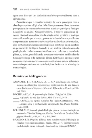 108  Ana Maria de Andrade Caldeira
agem com base em um conhecimento biológico condizente com a
ciência atual.
Acredita­‑se que o episódio histórico da teoria genotípica com a
abordagem epistemológica bachelardiana possa contribuir para uma
percepção mais coerente dos conceitos atuais de genótipo e fenótipo
no âmbito do ensino. Nessa perspectiva, é possível contemplar di‑
versos níveis de entendimento da relação entre genótipo e fenótipo
concebidos ao longo do tempo, procurando dar ênfase aos problemas
que permearam a construção dos modelos explicativos apresentados,
com o intuito de que essas questões possam cons­tituir­‑se em desafios
ao pensamento biológico, levando a um melhor entendimento da
produção do conhecimento científico como coletivo e interdisci­
plinar, e, assim, possibilitando a ruptura com visões mitificadas da
herança biológica e da expressão gênica. Entretanto, aponta­‑se que
pesquisas com o desenvolvimento em contextos de sala de aula sejam
necessárias para evidenciar con­tri­buições e limites de tal abordagem
metodológica.
Referências bibliográficas
ANDRADE, J. J., SMOLKA, A. L. B. A construção do conheci‑
mento em diferentes perspectivas: contribuições de um diálogo
entre Bachelard e Vigotski. Ciência & Educação, v.15, n.2, p.245­
‑68, 2009.
BACHELARD, G. A epistemologia. Lisboa: Edições 70, 2006.
_____. A filosofia do não. São Paulo: Abril Cultural, 1978.
_____. A formação do espírito científico. São Paulo: Contraponto, 1996.
_____. Ensaio sobre o conhecimento aproximado. São Paulo: Contra‑
ponto, 2004.
BELLINI, M. Epistemologia da Biologia: para se pensar a iniciação ao
ensino das Ciências Biológicas. Revista Brasileira de Estudos Peda‑
gógicos (Brasília), v.88, n.218, p.5­‑6, 2007.
BRANDO, F. R. Proposta didática para o ensino médio de Biologia: as
relações ecológicas no cerrado. Bauru, 2010. 217f.Tese (doutorado
em Educação para a Ciência) – Faculdade de Ciências/UNESP.
 