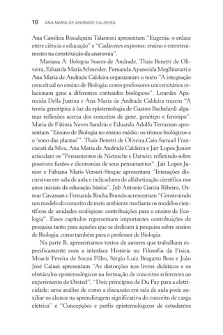 10  Ana Maria de Andrade Caldeira
Ana Carolina Biscalquini Talamoni apresentam “Eugenia: o enlace
entre ciência e educação” e “Cadáveres expostos: ensino e entreteni‑
mento na constituição da anatomia”.
Mariana A. Bologna Soares de Andrade, Thais Benetti de Oli‑
veira, Eduarda Maria Schneider, Fernanda Aparecida Meglhioratti e
Ana Maria de Andrade Caldeira organizaram o texto “A integração
conceitual no ensino de Biologia: como professores universitários re‑
lacionam gene a diferentes conteúdos biológicos”. Lourdes Apa­
recida Della Justina e Ana Maria de Andrade Caldeira trazem “A
teoria genotípica à luz da epistemologia de Gaston Bachelard: algu‑
mas reflexões acerca dos conceitos de gene, genótipo e fenótipo”.
Maria de Fátima Neves Sandrin e Eduardo Adolfo Terrazzan apre‑
sentam “Ensino de Biologia no ensino médio: os ritmos biológicos e
o ‘sono das plantas’”. Thais Benetti de Oliveira,Caio Samuel Fran‑
ciscati da Silva, Ana Maria de Andrade Caldeira e Jair Lopes Junior
articulam os “pensamentos de Nietzsche e Darwin: refletindo sobre
possíveis fusões e dicotomias de seus pensamentos”. Jair Lopes Ju‑
nior e Fabiana Maris Versuti-Stoque apresentam “Interações dis­
cursivas em sala de aula e indicadores de alfabetização científica nos
anos iniciais da educação básica”. Job Antonio Garcia Ribeiro, Os‑
mar Cavassan e Fernanda Rocha Brando acrescentam “Construindo
um modelo do conceito de meio ambiente mediante os modelos cien‑
tíficos de unidades ecológicas: contribuições para o ensino de Eco­
logia”. Esses capítulos representam importantes contribuições de
pesquisa tanto para aqueles que se dedicam à pesquisa sobre ensino
de Biologia, como também para o professor de Biologia.
Na parte B, apresentamos textos de autores que trabalham es‑
pecificamente com a interface História ou Filosofia da Física.
Moa­cir Pereira de Souza Filho, Sérgio Luiz Bragatto Boss e João
José Caluzi apresentam “As distorções nos livros didáticos e os
obstáculos epistemológicos na formação de conceitos referentes ao
experimento de ørsted”, “Dois princípios de Du Fay para a eletri‑
cidade: uma análise de como a discussão em sala de aula pode au­
xiliar os alunos na aprendizagem significativa do conceito de carga
elétrica” e “Concepções e perfis epistemológicos de estudantes
 