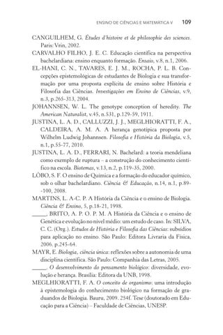 Ensino de Ciências e Matemática V   109
CANGUILHEM, G. Études d’histoire et de philosophie des sciences.
Paris:Vrin, 2002.
CARVALHO FILHO, J. E. C. Educação científica na perspectiva
bachelardiana: ensino enquanto formação. Ensaio, v.8, n.1, 2006.
EL­‑HANI, C. N., TAVARES, E. J. M., ROCHA, P. L. B. Con­
cepções epistemológicas de estudantes de Biologia e sua transfor‑
mação por uma proposta explícita de ensino sobre História e
Filosofia das Ciências. Investigações em Ensino de Ciências, v.9,
n.3, p.265­‑313, 2004.
JOHANNSEN, W. L. The genotype conception of heredity. The
American Naturalist, v.45, n.531, p.129­‑59, 1911.
JUSTINA, L. A. D., CALLUZZI, J. J., MEGLHIORATTI, F. A.,
CALDEIRA, A. M. A. A herança genotípica proposta por
Wilhelm Ludwig Johannsen. Filosofia e História da Biologia, v.5,
n.1, p.55­‑77, 2010.
JUSTINA, L. A. D., FERRARI, N. Bachelard: a teoria mendeliana
como exemplo de ruptura – a construção do conhecimento cientí‑
fico na escola. Biotemas, v.13, n.2, p.119­‑35, 2000.
LÔBO, S. F. O ensino de Química e a formação do educador químico,
sob o olhar bachelardiano. Ciência & Educação, n.14, n.1, p.89­
‑100, 2008.
MARTINS, L. A­‑C. P. A História da Ciência e o ensino de Biologia.
Ciência & Ensino, 5, p.18­‑21, 1998.
_____, BRITO, A. P. O. P. M. A História da Ciência e o ensino de
Genética e evolução no nível médio: um estudo de caso. In: SILVA,
C. C. (Org.). Estudos de História e Filosofia das Ciências: subsídios
para aplicação no ensino. São Paulo: Editora Livraria da Física,
2006. p.245­‑64.
MAYR, E. Biologia, ciência única: reflexões sobre a autonomia de uma
disciplina científica. São Paulo: Companhia das Letras, 2005.
_____. O desenvolvimento do pensamento biológico: diversidade, evo‑
lução e herança. Brasília: Editora da UNB, 1998.
MEGLHIORATTI, F. A. O conceito de organismo: uma introdução
à epistemologia do conhecimento biológico na formação de gra­
duandos de Biologia. Bauru, 2009. 254f. Tese (doutorado em Edu‑
cação para a Ciência) – Faculdade de Ciências, UNESP.
 