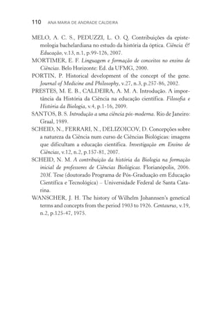 110  Ana Maria de Andrade Caldeira
MELO, A. C. S., PEDUZZI, L. O. Q. Contribuições da episte­
mologia bachelardiana no estudo da história da óptica. Ciência &
Educação, v.13, n.1, p.99­‑126, 2007.
MORTIMER, E. F. Linguagem e formação de conceitos no ensino de
Ciências. Belo Horizonte: Ed. da UFMG, 2000.
PORTIN, P. Historical development of the concept of the gene.
Journal of Medicine and Philosophy, v.27, n.3, p.257­‑86, 2002.
PRESTES, M. E. B., CALDEIRA, A. M. A. Introdução. A impor‑
tância da História da Ciência na educação científica. Filosofia e
História da Biologia, v.4, p.1-16, 2009.
SANTOS, B. S. Introdução a uma ciência pós­‑moderna. Rio de Janeiro:
Graal, 1989.
SCHEID, N., FERRARI, N., DELIZOICOV, D. Concepções sobre
a natureza da Ciência num curso de Ciências Biológicas: imagens
que dificultam a educação científica. Investigação em Ensino de
Ciên­cias, v.12, n.2, p.157­‑81, 2007.
SCHEID, N. M. A contribuição da história da Biologia na formação
inicial de professores de Ciências Biológicas. Florianópolis, 2006.
203f. Tese (doutorado Programa de Pós­‑Graduação em Educação
Científica e Tecnológica) – Universidade Federal de Santa Cata‑
rina.
WANSCHER, J. H. The history of Wilhelm Johannsen’s genetical
terms and concepts from the period 1903 to 1926. Centaurus, v.19,
n.2, p.125­‑47, 1975.
 