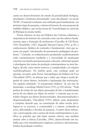 112  Ana Maria de Andrade Caldeira
cantes no desenvolvimento do estudo da periodicidade biológica,
abordando o fenômeno denominado “sono das plantas” no século
XVIII. O material resultante será utilizado para fundamentar, em
próxima etapa de pesquisa, o desenvolvimento de uma proposta de
trabalho didático, que inclua temas de Cronobiologia no currículo
de Biologia no ensino médio.
Textos clássicos na área da Didática das Ciências enfatizam a
importância do domínio do conteúdo como um dos saberes funda‑
mentais para a formação de professores (Carvalho & Gil­‑Pérez,
1995; Krasilchik, 1987). Segundo Marcelo Garcia (1995, p.28), o
conhecimento didático do conteúdo é fundamental, visto que as‑
sume um papel “estruturador do pensamento pedagógico do pro‑
fessor”. Contudo, os conhecimentos produzidos academicamente
estão constantemente mudando e a necessidade de atualização
cons­titui um desafio permanente para o docente, sobretudo quan­to
à abordagem dos temas da produção contemporânea na área bio­
lógica, devido, entre outros motivos, à complexidade e às rela­ções
multidisciplinares. No âmbito geral, essa condição pode ser
apoia­da, em parte, pela Teoria Antropológica da Didática de Yves
Chevallard (2007), ao afirmar que o saber que chega à escola de‑
pende de vários fatores, incluindo a legitimação das instituições.
No capítulo intitulado “A transposição didática” de sua tese de
doutorado, o sociólogo Michel Verret (1975, p.140) afirma: “Toda
prática de ensino de um objeto pressupõe de fato a transformação
prévia de seu objeto em objeto de ensino” e comenta que os con­
teúdos chegam aos alunos dessincretizados, descontextualizados e
despersonalizados. Chevallard (1991) admite essas proposições
e completa dizendo que, na constituição do saber escolar privi­
legiam­‑se os sucessos, a continuidade e a síntese, ocultando­‑se
erros, dificuldades e dúvidas de pesquisa. A partir desse referen‑
cial, a preocupação com o ensino de temas contemporâneos se jus‑
tifica ao postular que não basta ensinar ciência, mas também
ensinar sobre a ciência (Carvalho, 2004), desenvolvendo um tra‑
balho que evite entendimentos ingênuos, acríticos e descontextua‑
lizados da produção científica.
 
