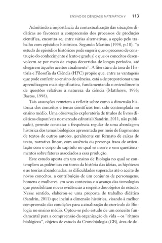 Ensino de Ciências e Matemática V   113  113
Admitindo a importância da contextualização das situações di‑
dáticas ao favorecer a compreensão dos processos de produção
científica, encontra­‑se, entre várias alternativas, a opção pelo tra‑
balho com episódios históricos. Segundo Martins (1998, p.18), “o
estudo de episódios históricos pode sugerir que o processo de cons‑
trução do conhecimento é lento e gradual e que os conceitos desen­
volvem­‑se por meio de etapas decorridas de longos períodos, até
chegarem àqueles aceitos atualmente”. A literatura da área de His‑
tória e Filosofia da Ciência (HFC) propõe que, entre as vantagens
que pode conferir ao ensino de ciências, está a de proporcionar uma
aprendizagem mais significativa, fundamentando o entendimento
de questões relativas à natureza da ciência (Matthews, 1995;
Bastos, 1998).
Tais assunções remetem a refletir sobre como a dimensão his­
tórica dos conceitos e temas científicos tem sido contemplada no
ensino médio. Uma observação exploratória de títulos de livros di­
dá­ticos disponíveis no mercado editorial (Sandrin, 2011, não publi‑
cado), permite constatar a frequência regular de uma abordagem
histórica dos temas biológicos apresentada por meio de fragmentos
de textos de outros autores, geralmente em formato de caixas de
texto, narrativa linear, com ausência ou presença fraca de articu‑
lação com o corpo do capítulo no qual se insere e sem questiona‑
mentos sobre fatores associados a essa produção.
Este estudo aposta em um ensino de Biologia no qual se con‑
templem as polêmicas em torno da história das ideias, as hipóteses
e as teorias abandonadas, as dificuldades superadas até o aceite de
novos conceitos, a contribuição de um conjunto de personagens,
homens e mulheres, em seus contextos e o avanço das tecnologias
que possibilitam novas evidências a respeito dos objetos de estudo.
Nesse sentido, elaborou­‑se uma proposta de trabalho didático
(Sandrin, 2011) que inclui a dimensão histórica, visando à melhor
compreensão das condições para a atualização do currículo de Bio‑
logia no ensino médio. Optou­‑se pelo estudo de um conceito fun‑
damental para a compreensão da organização da vida – os “ritmos
biológicos”, objetos de estudo da Cronobiologia (CB), área de do‑
 