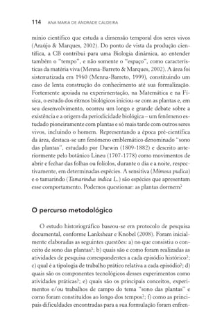 114  Ana Maria de Andrade Caldeira
mínio científico que estuda a dimensão temporal dos seres vivos
(Araújo & Marques, 2002). Do ponto de vista da produção cien­
tífica, a CB contribui para uma Biologia dinâmica, ao entender
também o “tempo”, e não somente o “espaço”, como caracterís‑
ticas da matéria viva (Menna­‑Barreto & Marques, 2002). A área foi
sistematizada em 1960 (Menna­‑Barreto, 1999), constituindo um
caso de lenta construção do conhecimento até sua formalização.
Fortemente apoiada na experimentação, na Matemática e na Fí‑
sica, o estudo dos ritmos biológicos iniciou­‑se com as plantas e, em
seu desenvolvimento, ocorreu um longo e grande debate sobre a
existência e a origem da periodicidade biológica – um fenômeno es‑
tudado pioneiramente com plantas e só mais tarde com outros seres
vivos, incluindo o homem. Representando a época pré­‑científica
da área, destaca­‑se um fenômeno emblemático denominado “sono
das plantas”, estudado por Darwin (1809­‑1882) e descrito ante‑
riormente pelo botânico Lineu (1707­‑1778) como movimentos de
abrir e fechar das folhas ou folíolos, durante o dia e a noite, respec‑
tivamente, em determinadas espécies. A sensitiva (Mimosa pudica)
e o tamarindo (Tamarindus indica L.) são espécies que apresentam
esse comportamento. Podemos questionar: as plantas dormem?
O percurso metodológico
O estudo historiográfico baseou­‑se em protocolo de pesquisa
documental, conforme Lankshear e Knobel (2008). Foram inicial‑
mente elaboradas as seguintes questões: a) no que consistiu o con‑
ceito de sono das plantas?; b) quais são e como foram realizadas as
atividades de pesquisa correspondentes a cada episódio histórico?;
c) qual é a tipologia de trabalho prático relativa a cada episódio?; d)
quais são os componentes tecnológicos desses experimentos como
atividades práticas?; e) quais são os principais conceitos, experi‑
mentos e/ou trabalhos de campo do tema “sono das plantas” e
como foram constituídos ao longo dos tempos?; f) como as princi‑
pais dificuldades encontradas para a sua formulação foram enfren‑
 