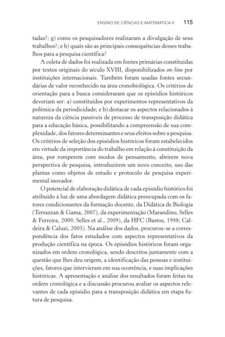 Ensino de Ciências e Matemática V   115
tadas?; g) como os pesquisadores realizaram a divulgação de seus
trabalhos?; e h) quais são as principais consequências desses traba‑
lhos para a pesquisa científica?
A coleta de dados foi realizada em fontes primárias constituídas
por textos originais do século XVIII, disponibilizados on­‑line por
instituições internacionais. Também foram usadas fontes secun­
dárias de valor reconhecido na área cronobiológica. Os critérios de
orientação para a busca consideraram que os episódios históricos
deveriam ser: a) constituídos por experimentos representativos da
polêmica da periodicidade; e b) destacar os aspectos relacionados à
natureza da ciência passíveis de processo de transposição didática
para a educação básica, possibilitando a compreensão de sua com‑
plexidade, dos fatores determinantes e seus efeitos sobre a pes­qui­sa.
Os critérios de seleção dos episódios históricos foram esta­belecidos
em virtude da importância do trabalho em relação à constituição da
área, por romperem com modos de pensamento, abrirem nova
perspectiva de pesquisa, introduzirem um novo conceito, uso das
plantas como objetos de estudo e protocolo de pesquisa experi‑
mental inovador.
O potencial de elaboração didática de cada episódio histórico foi
atribuído à luz de uma abordagem didática preocupada com os fa‑
tores condicionantes da formação docente, da Didática de Biologia
(Terrazzan & Gama, 2007), da experimentação (Marandino, Selles
& Ferreira, 2009; Selles et al., 2009), da HFC (Bastos, 1998; Cal‑
deira & Caluzi, 2005). Na análise dos dados, procurou­‑se a corres‑
pondência dos fatos estudados com aspectos representativos da
produção científica na época. Os episódios históricos foram orga‑
nizados em ordem cronológica, sendo descritos juntamente com a
questão que lhes deu origem, a identificação das pessoas e institui‑
ções, fatores que intervieram em sua ocorrência, e suas implicações
históricas. A apresentação e análise dos resultados foram feitas na
ordem cronológica e a discussão procurou avaliar os aspectos rele‑
vantes de cada episódio para a transposição didática em etapa fu‑
tura de pesquisa.
 