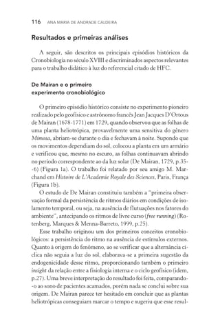 116  Ana Maria de Andrade Caldeira
Resultados e primeiras análises
A seguir, são descritos os principais episódios históricos da
Cronobiologia no século XVIII e discriminados aspectos relevantes
para o trabalho didático à luz do referencial citado de HFC.
De Mairan e o primeiro
experimento cronobiológico
O primeiro episódio histórico consiste no experimento pioneiro
realizado pelo geofísico e astrônomo francês Jean Jacques D’Ortous
de Mairan (1678­‑1771) em 1729, quando observou que as folhas de
uma planta heliotrópica, provavelmente uma sensitiva do gênero
Mimosa, abriam­‑se durante o dia e fechavam à noite. Supondo que
os movimentos dependiam do sol, colocou a planta em um armário
e verificou que, mesmo no escuro, as folhas continuavam abrindo
no período correspondente ao da luz solar (De Mairan, 1729, p.35­
‑6) (Figura 1a). O trabalho foi relatado por seu amigo M. Mar‑
chand em Histoire de L’Academie Royale des Sciences, Paris, França
(Figura 1b).
O estudo de De Mairan constituiu também a “primeira obser‑
vação formal da persistência de ritmos diários em condições de iso‑
lamento temporal, ou seja, na ausência de flutuações nos fatores do
ambiente”, antecipando os ritmos de livre curso (free running) (Ro‑
tenberg, Marques & Menna­‑Barreto, 1999, p.25).
Esse trabalho originou um dos primeiros conceitos cronobio­
lógicos: a persistência do ritmo na ausência de estímulos externos.
Quanto à origem do fenômeno, ao se verificar que a alternância cí‑
clica não seguia a luz do sol, elaborava­‑se a primeira sugestão da
endogenicidade desse ritmo, proporcionando também o primeiro
insight da relação entre a fisiologia interna e o ciclo geofísico (idem,
p.27). Uma breve interpretação do resultado foi feita, comparando­
‑o ao sono de pacientes acamados, porém nada se conclui sobre sua
origem. De Mairan parece ter hesitado em concluir que as plantas
heliotrópicas conseguiam marcar o tempo e sugeriu que esse resul‑
 