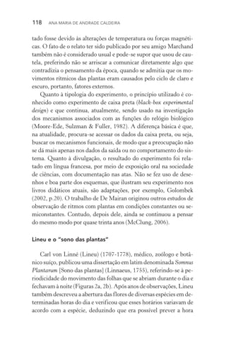 118  Ana Maria de Andrade Caldeira
tado fosse devido às alterações de temperatura ou forças magnéti‑
cas. O fato de o relato ter sido publicado por seu amigo Marchand
também não é considerado usual e pode­‑se supor que usou de cau‑
tela, preferindo não se arriscar a comunicar diretamente algo que
contradizia o pensamento da época, quando se admitia que os mo‑
vimentos rítmicos das plantas eram causados pelo ciclo de claro e
escuro, portanto, fatores externos.
Quanto à tipologia do experimento, o princípio utilizado é co‑
nhecido como experimento de caixa preta (black­‑box experimental
design) e que continua, atualmente, sendo usado na investigação
dos mecanismos associados com as funções do relógio biológico
(Moore­‑Ede, Sulzman & Fuller, 1982). A diferença básica é que,
na atualidade, procura­‑se acessar os dados da caixa preta, ou seja,
buscar os mecanismos funcionais, de modo que a preocupação não
se dá mais apenas nos dados da saída ou no comportamento do sis‑
tema. Quanto à divulgação, o resultado do experimento foi rela‑
tado em língua francesa, por meio de exposição oral na sociedade
de ciências, com documentação nas atas. Não se fez uso de dese‑
nhos e boa parte dos esquemas, que ilustram seu experimento nos
livros didáticos atuais, são adaptações, por exemplo, Golombek
(2002, p.20). O trabalho de De Mairan originou outros estudos de
observação de ritmos com plantas em condições constantes ou se‑
miconstantes. Contudo, depois dele, ainda se continuou a pensar
do mesmo modo por quase trinta anos (McClung, 2006).
Lineu e o “sono das plantas”
Carl von Linné (Lineu) (1707­‑1778), médico, zoólogo e botâ‑
nico suíço, publicou uma dissertação em latim denominada Somnus
Plantarum [Sono das plantas] (Linnaeus, 1755), referindo­‑se à pe‑
riodicidade do movimento das folhas que se abriam durante o dia e
fechavam à noite (Figuras 2a, 2b). Após anos de observações, Lineu
também descreveu a abertura das flores de diversas espécies em de‑
terminadas horas do dia e verificou que esses horários variavam de
acordo com a espécie, deduzindo que era possível prever a hora
 