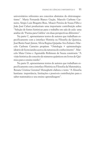 Ensino de Ciências e Matemática V   11
universitários referentes aos conceitos abstratos do eletromag­ne­
tismo”. Maria Fernanda Bianco Gução, Marcelo Carbone Car‑
neiro, Sérgio Luiz Bragatto Boss, Moacir Pereira de Souza Filho e
João José Caluzi produziram uma importante contribuição sobre
“Seleção de fontes históricas para o trabalho em sala de aula: uma
análise do ‘Poema para Galileu’ em duas perspectivas diferentes”.
Na parte C, apresentamos textos de autores que trabalham es‑
pecificamente com a interface História ou Filosofia da Química.
José Bento Suart Júnior, Silvia Regina Quijadas Aro Zuliani e Mar‑
celo Carbone Carneiro propõem “Ontologia × epistemologia:
ideá­rio de licenciandos acerca da natureza do conhecimento”. Mar‑
celo Maia Cirino e Aguinaldo Robinson de Souza constroem “A
visão histórica do conceito de números quânticos em livros de Quí‑
mica para o ensino médio”.
Na parte D, apresentamos textos de autores que trabalham es‑
pecificamente com a interface História ou Filosofia da Mate­mática.
Renata Cristina Geromel Meneghetti elabora o texto “A filosofia
kantiana: importância, limitações e possíveis contribuições para o
saber matemático e seu ensino-aprendizagem”.
 
