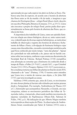 120  Ana Maria de Andrade Caldeira
aproximada em que cada espécie iria abrir ou fechar as flores. Ela‑
borou uma lista de espécies, de acordo com o horário da abertura
das flores entre as 6h da manhã e 6h da tarde, e imaginou o que
chamou de Horologium florae – relógio floral (flower clock), descrito
em sua obra Philosophia Botanica (Linnaeus, 1751, p.274­‑5). Lineu
não executou o projeto do relógio floral, porém podia dizer apro­
ximadamente as horas pelo horário de abertura das flores, que co‑
nhecia tão bem.
A importância dos trabalhos de Lineu, como um episódio histó‑
rico em relação aos ritmos biológicos, deveu­‑se, entre outros moti‑
vos, à identificação de diversas espécies heliotrópicas, ao meti­culoso
trabalho de observação e registro dos horários de abertura e fecha‑
mento de folhas e flores, à divulgação do fenômeno biológico cujas
causas eram desconhecidas, cravando a terminologia metafórica pela
qual ficou conhecido por muito tempo, “sono das plantas”. Apesar
de a prioridade ter sido atribuída a ele, parece não ter havido con‑
senso sobre isso na época, conforme o que consta nos documentos da
Sociedade Real de Ciências. Richard Puttney (1758) exemplifica
essa afirmação ao comentar que o fenômeno era conhecido desde o
tempo de Plínio, oVelho (23­‑79 d.C.), século I d.C., e que Cristóbal
Acosta (1515­‑1592) e Prospero Alpinus (1553­‑1617) escreveram so‑
bre a mudança noturna nas folhas das plantas no final do século XVI,
chamando­‑a de “sono” (Puttney, 1758). O mesmo autor entendeu
que Lineu teve o mérito de renovar esse objeto, e Sir John Hill
(1757), que teria investigado as causas.
Salisbury (1998) comenta que, antes de Lineu, os movimentos
de sono dessas plantas já haviam sido relatados por muitas pessoas
desde a Antiguidade. Por exemplo, Andrósthenes de Thasos (325
a.C.), historiador que acompanhou Alexandre, o Grande, em suas
conquistas, relatou os movimentos periódicos das folhas de Ta­
marindus indica, o tamarindo, observando também movimentos de
algumas variedades de Papilionaceae (Moore­‑Ede, Sulzman &
Fuller, 1982, p.5). Há indicações de que Alberto Magno também
teria repetido as observações de Plínio. As observações de Andrós‑
thenes foram consideradas por Satter & Galston (1973) como a
 