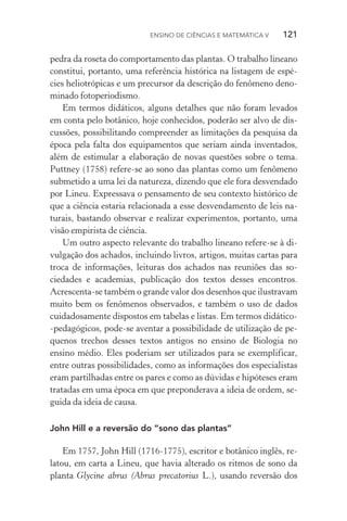 Ensino de Ciências e Matemática V   121
pedra da roseta do comportamento das plantas. O trabalho lineano
constitui, portanto, uma referência histórica na listagem de espé‑
cies heliotrópicas e um precursor da descrição do fenômeno deno‑
minado fotoperiodismo.
Em termos didáticos, alguns detalhes que não foram levados
em conta pelo botânico, hoje conhecidos, poderão ser alvo de dis­
cussões, possibilitando compreender as limitações da pesquisa da
épo­ca pela falta dos equipamentos que seriam ainda inventados,
além de estimular a elaboração de novas questões sobre o tema.
Puttney (1758) refere­‑se ao sono das plantas como um fenômeno
submetido a uma lei da natureza, dizendo que ele fora desvendado
por Lineu. Expressava o pensamento de seu contexto histórico de
que a ciência estaria relacionada a esse desvendamento de leis na­
turais, bastando observar e realizar experimentos, portanto, uma
visão empirista de ciência.
Um outro aspecto relevante do trabalho lineano refere­‑se à di‑
vulgação dos achados, incluindo livros, artigos, muitas cartas para
troca de informações, leituras dos achados nas reuniões das so­
ciedades e academias, publicação dos textos desses encontros.
Acrescenta­‑se também o grande valor dos desenhos que ilustravam
muito bem os fenômenos observados, e também o uso de dados
cuidadosamente dispostos em tabelas e listas. Em termos didático­
‑pedagógicos, pode­‑se aventar a possibilidade de utilização de pe‑
quenos trechos desses textos antigos no ensino de Biologia no
en­sino médio. Eles poderiam ser utilizados para se exem­plificar,
entre outras possibilidades, como as informações dos especialistas
eram partilhadas entre os pares e como as dúvidas e hipóteses eram
tratadas em uma época em que preponderava a ideia de ordem, se‑
guida da ideia de causa.
John Hill e a reversão do “sono das plantas”
Em 1757, John Hill (1716­‑1775), escritor e botânico inglês, re‑
latou, em carta a Lineu, que havia alterado os ritmos de sono da
planta Glycine abrus (Abrus precatorius L.), usando reversão dos
 