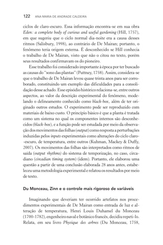 122  Ana Maria de Andrade Caldeira
ciclos de claro­‑escuro. Essa informação encontra­‑se em sua obra
Eden: a complete body of curious and useful gardening (Hill, 1757),
em que sugeriu que o ciclo normal dia­‑noite era a causa desses
ritmos (Salisbury, 1998), ao contrário de De Mairan; portanto, o
fenômeno teria origem externa. É desconhecido se Hill conhecia
o trabalho de De Mairan, visto que não o citou no texto, porém
seus resultados confirmavam os do pioneiro.
Esse trabalho foi considerado importante à época por ter bus­cado
as causas do “sono das plantas” (Puttney, 1758). Assim, considera­‑se
que o trabalho de De Mairan levou quase trinta anos para ser corro‑
borado, constituindo um exemplo das dificuldades para a consoli­
daçãodesseachado.Esseepisódiohistóricorelaciona­‑se,entreoutros
aspectos, ao valor da descrição experimental do fenômeno, mode‑
lando o delineamento conhecido como black­‑box, além de ter ori­
ginado outros estudos. O experimento pode ser reproduzido com
materiais de baixo custo. O princípio básico é que a planta é tratada
como um sistema no qual os componentes internos são desconhe­
cidos (black­‑box), e a função pode ser estudada por meio da observa‑
çãodosmovimentosdasfolhas(output)comorespostaaperturbações
induzidas pelos inputs experimentais como alterações do ciclo claro­
‑escuro, de temperatura, entre outros (Kuhman, Mackey & Duffy,
2007). Os movimentos das folhas são interpretados como ritmos de
saída (output rhythms) do sistema de temporização, no caso, circa‑
diano (circadian timing system) (idem). Portanto, ele elaborou uma
questão a partir de uma conclusão elaborada 28 anos antes, estabe­
leceu uma metodologia experimental e relatou os resultados por meio
de texto.
Du Monceau, Zinn e o controle mais rigoroso de variáveis
Imaginando que deveriam ter ocorrido artefatos nos proce­
dimentos experimentais de De Mairan como entrada de luz e al­
teração de temperatura, Henri Louis Duhamel du Monceau
(1700­‑1782),engenheironavalebotânicofrancês,decidiurepeti­‑lo.
Relata, em seu livro Physique des arbres (Du Monceau, 1758,
 
