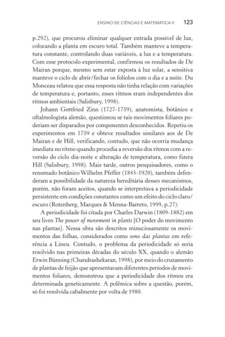 Ensino de Ciências e Matemática V   123
p.292), que procurou eliminar qualquer entrada possível de luz,
colocando a planta em escuro total. Também manteve a tempera‑
tura constante, controlando duas variáveis, a luz e a temperatura.
Com esse protocolo experimental, confirmou os resultados de De
Mairan porque, mesmo sem estar exposta à luz solar, a sensitiva
manteve o ciclo de abrir/fechar os folíolos com o dia e a noite. Du
Monceau relatou que essa resposta não tinha relação com variações
de temperatura e, portanto, esses ritmos eram independentes dos
ritmos ambientais (Salisbury, 1998).
Johann Gottfried Zinn (1727­‑1759), anatomista, botânico e
oftal­mologista alemão, questionou se tais movimentos foliares po­
deriam ser disparados por componentes desconhecidos. Repetiu os
experimentos em 1759 e obteve resultados similares aos de De
Mairan e de Hill, verificando, contudo, que não ocorria mudança
imediata no ritmo quando procedia a reversão dos ritmos com a re‑
versão do ciclo dia­‑noite e alteração de temperatura, como fizera
Hill (Salisbury, 1998). Mais tarde, outros pesquisadores, como o
renomado botânico Wilhelm Pfeffer (1845­‑1920), também defen‑
deram a possibilidade da natureza hereditária desses mecanismos,
porém, não foram aceitos, quando se interpretava a periodicidade
persistente em condições constantes como um efeito do ciclo claro/
escuro (Rotenberg, Marques & Menna­‑Barreto, 1999, p.27).
A periodicidade foi citada por Charles Darwin (1809­‑1882) em
seu livro The power of movement in plants [O poder do movimento
nas plantas]. Nessa obra são descritos minuciosamente os movi‑
mentos das folhas, considerados como sono das plantas em refe‑
rência a Lineu. Contudo, o problema da periodicidade só seria
resolvido nas primeiras décadas do século XX, quando o alemão
Erwin Bünning (Chandrashekaran, 1998), por meio do cruzamento
de plantas de feijão que apresentavam diferentes períodos de movi‑
mentos foliares, demonstrou que a periodicidade dos ritmos era
determinada geneticamente. A polêmica sobre a questão, porém,
só foi resolvida cabalmente por volta de 1980.
 