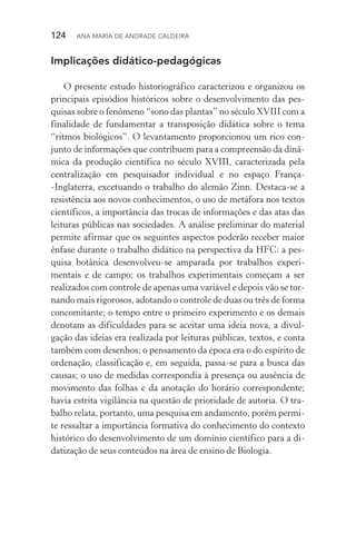 124  Ana Maria de Andrade Caldeira
Implicações didático­‑pedagógicas
O presente estudo historiográfico caracterizou e organizou os
principais episódios históricos sobre o desenvolvimento das pes‑
quisas sobre o fenômeno “sono das plantas” no século XVIII com a
finalidade de fundamentar a transposição didática sobre o tema
“ritmos biológicos”. O levantamento proporcionou um rico con‑
junto de informações que contribuem para a compreensão da dinâ‑
mica da produção científica no século XVIII, caracterizada pela
centralização em pesquisador individual e no espaço França­
‑Inglaterra, excetuando o trabalho do alemão Zinn. Destaca­‑se a
resistência aos novos conhecimentos, o uso de metáfora nos textos
científicos, a importância das trocas de informações e das atas das
leituras públicas nas sociedades. A análise preliminar do material
permite afirmar que os seguintes aspectos poderão receber maior
ênfase durante o trabalho didático na perspectiva da HFC: a pes‑
quisa botânica desenvolveu­‑se amparada por trabalhos experi­
mentais e de campo; os trabalhos experimentais começam a ser
realizados com controle de apenas uma variável e depois vão se tor‑
nando mais rigorosos, adotando o controle de duas ou três de forma
concomitante; o tempo entre o primeiro experimento e os demais
denotam as dificuldades para se aceitar uma ideia nova, a divul­
gação das ideias era realizada por leituras públicas, textos, e conta
também com desenhos; o pensamento da época era o do espírito de
ordenação, classificação e, em seguida, passa­‑se para a busca das
causas; o uso de medidas correspondia à presença ou ausência de
movimento das folhas e da anotação do horário correspondente;
havia estrita vigilância na questão de prioridade de autoria. O tra‑
balho relata, portanto, uma pesquisa em andamento, porém permi‑
te ressaltar a importância formativa do conhecimento do con­texto
histórico do desenvolvimento de um domínio científico para a di‑
datização de seus conteúdos na área de ensino de Biologia.
 