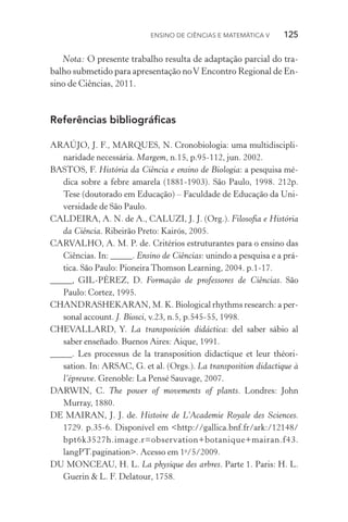 Ensino de Ciências e Matemática V   125
Nota: O presente trabalho resulta de adaptação parcial do tra‑
balho submetido para apresentação noV Encontro Regional de En‑
sino de Ciências, 2011.
Referências bibliográficas
ARAÚJO, J. F., MARQUES, N. Cronobiologia: uma multidiscipli‑
naridade necessária. Margem, n.15, p.95­‑112, jun. 2002.
BASTOS, F. História da Ciência e ensino de Biologia: a pesquisa mé‑
dica sobre a febre amarela (1881­‑1903). São Paulo, 1998. 212p.
Tese (doutorado em Educação) – Faculdade de Educação da Uni‑
versidade de São Paulo.
CALDEIRA, A. N. de A., CALUZI, J. J. (Org.). Filosofia e História
da Ciência. Ribeirão Preto: Kairós, 2005.
CARVALHO, A. M. P. de. Critérios estruturantes para o ensino das
Ciências. In: _____. Ensino de Ciências: unindo a pesquisa e a prá‑
tica. São Paulo: Pioneira Thomson Learning, 2004. p.1­‑17.
_____, GIL­‑PÉREZ, D. Formação de professores de Ciências. São
Paulo: Cortez, 1995.
CHANDRASHEKARAN, M. K. Biological rhythms research: a per‑
sonal account. J. Biosci, v.23, n.5, p.545­‑55, 1998.
CHEVALLARD, Y. La transposición didáctica: del saber sábio al
saber enseñado. Buenos Aires: Aique, 1991.
_____. Les processus de la transposition didactique et leur théori­
sation. In: ARSAC, G. et al. (Orgs.). La transposition didactique à
l’épreuve. Grenoble: La Pensé Sauvage, 2007.
DARWIN, C. The power of movements of plants. Londres: John
Murray, 1880.
DE MAIRAN, J. J. de. Histoire de L’Academie Royale des Sciences.
1729. p.35­‑6. Disponível em <http://gallica.bnf.fr/ark:/12148/
bpt6k3527h.image.r=observation+botanique+mairan.f43.
langPT.pagination>. Acesso em 1o
/5/2009.
DU MONCEAU, H. L. La physique des arbres. Parte 1. Paris: H. L.
Guerin & L. F. Delatour, 1758.
 