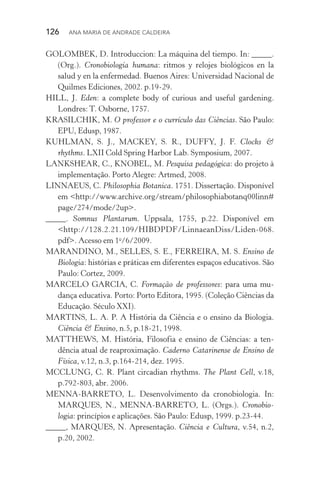 126  Ana Maria de Andrade Caldeira
GOLOMBEK, D. Introduccion: La máquina del tiempo. In: _____.
(Org.). Cronobiología humana: ritmos y relojes biológicos en la
salud y en la enfermedad. Buenos Aires: Universidad Nacional de
Quilmes Ediciones, 2002. p.19­‑29.
HILL, J. Eden: a complete body of curious and useful gardening.
Londres: T. Osborne, 1757.
KRASILCHIK, M. O professor e o currículo das Ciências. São Paulo:
EPU, Edusp, 1987.
KUHLMAN, S. J., MACKEY, S. R., DUFFY, J. F. Clocks &
rhythms. LXII Cold Spring Harbor Lab. Symposium, 2007.
LANKSHEAR, C., KNOBEL, M. Pesquisa pedagógica: do projeto à
implementação. Porto Alegre: Artmed, 2008.
LINNAEUS, C. Philosophia Botanica. 1751. Dissertação. Disponível
em <http://www.archive.org/stream/philosophiabotanq00linn#
page/274/mode/2up>.
_____. Somnus Plantarum. Uppsala, 1755, p.22. Disponível em
<http://128.2.21.109/HIBDPDF/LinnaeanDiss/Liden­‑068.
pdf>. Acesso em 1o
/6/2009.
MARANDINO, M., SELLES, S. E., FERREIRA, M. S. Ensino de
Biologia: histórias e práticas em diferentes espaços educativos. São
Paulo: Cortez, 2009.
MARCELO GARCIA, C. Formação de professores: para uma mu‑
dança educativa. Porto: Porto Editora, 1995. (Coleção Ciências da
Educação. Século XXI).
MARTINS, L. A. P. A História da Ciência e o ensino da Biologia.
Ciência & Ensino, n.5, p.18­‑21, 1998.
MATTHEWS, M. História, Filosofia e ensino de Ciências: a ten‑
dência atual de reaproximação. Caderno Catarinense de Ensino de
Física, v.12, n.3, p.164­‑214, dez. 1995.
MCCLUNG, C. R. Plant circadian rhythms. The Plant Cell, v.18,
p.792­‑803, abr. 2006.
MENNA­‑BARRETO, L. Desenvolvimento da cronobiologia. In:
MARQUES, N., MENNA­‑BARRETO, L. (Orgs.). Cronobio‑
logia: princípios e aplicações. São Paulo: Edusp, 1999. p.23­‑44.
_____, MARQUES, N. Apresentação. Ciência e Cultura, v.54, n.2,
p.20, 2002.
 