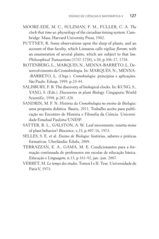 Ensino de Ciências e Matemática V   127
MOORE­‑EDE, M. C., SULZMAN, F. M., FULLER, C. A. The
clock that time us: physiology of the circadian timing system. Cam‑
bridge: Mass, Harvard University Press, 1982.
PUTTNEY, R. Some observations upon the sleep of plants, and an
account of that faculty, which Linnaeus calls vigiliae florum; with
an enumeration of several plants, which are subject to that law.
Philosophical Transactions (1757­‑1758), v.50, p.506­‑17, 1758.
ROTENBERG, L., MARQUES, N., MENNA­‑BARRETO, L. De­
senvolvimento da Cronobiologia. In: MARQUES, N., MENNA­
‑BARRETO, L. (Orgs.). Cronobiologia: princípios e aplicações.
São Paulo: Edusp, 1999. p.23­‑44.
SALISBURY, F. B. The discovery of biological clocks. In: KUNG, S.,
YANG, S. (Eds.). Discoveries in plant Biology. Cingapura: World
Scientific, 1998. p.287­‑328.
SANDRIN, M. F. N. História da Cronobiologia no ensino de Biologia:
uma proposta didática. Bauru, 2011. Trabalho aceito para publi‑
cação no Encontro de História e Filosofia da Ciência. Universi‑
dade Estadual Paulista/UNESP.
SATTER, R. L., GALSTON, A. W. Leaf movements: rosetta stone
of plant behavior? Biocience, v.23, p.407­‑16, 1973.
SELLES, S. E. et al. Ensino de Biologia: histórias, saberes e práticas
formativas. Uberlândia: Edufu, 2009.
TERRAZZAN, E. A., GAMA, M. E. Condicionantes para a for‑
mação continuada de professores em escolas de educação básica.
Educação e Linguagem, n.15, p.161­‑92, jan.­‑jun. 2007.
VERRET, M. Le temps des études.Tomos I e II.Tese. Universidade de
ParisV, 1975.
 