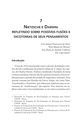 7
Nietzsche e Darwin:
refletindo sobre possíveis fusões e
dicotomias de seus pensamentos
Caio Samuel Franciscati da Silva1
Thais Benetti de Oliveira2
Ana Maria de Andrade Caldeira3
Jair Lopes Junior4
Introdução
O ano de 1859 é proclamado como o advento da biologia evolu‑
tiva devido à publicação da primeira edição de A origem das espé‑
cies, de Charles Darwin. Embora considerado o fundador da teoria
evolutiva moderna, Darwin não foi o primeiro homem a buscar ex‑
plicações para a grande diversidade de organismos existentes. Essa
questão remonta aos filósofos da Grécia Antiga, tais como Tales,
Anaximandro e Aristóteles, que elaboraram hipóteses para os me‑
canismos de “transformação” das espécies. Esse interesse em ex‑
plicar como seres vivos transformam­‑se em outros se arrastou até o
1.	Mestrando do Programa de Pós­‑Graduação em Educação para Ciência/
UNESP – Bauru.
2.	Mestrando do Programa de Pós­‑Graduação em Educação para Ciência/
UNESP – Bauru.
3.	 Docente do Programa de Pós­‑Graduação em Educação para a Ciência da Fa‑
culdade de Ciências da UNESP – Bauru.
4.	 Docente do Programa de Pós­‑Graduação em Educação para a Ciência da Fa‑
culdade de Ciências da UNESP – Bauru.
 