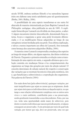 130  Ana Maria de Andrade Caldeira
século XVIII, embora nenhum filósofo e/ou naturalista lograsse
êxito em elaborar uma teoria satisfatória para tal questionamento
(Botha, 2001; Ridley, 2006).
A possibilidade de uma espécie transformar­‑se em outra foi
abarcada de maneira sistematizada por Jean­‑Baptiste Lamarck em
Philosophie zoologique, obra publicada no ano de 1809. A expli‑
cação fornecida por Lamarck era dividida em duas partes, a saber:
1) algum mecanismo interior desconhecido, denominado força in‑
terna, levava o organismo a gerar uma prole levemente diferen‑
ciada; e 2) as modificações físicas adquiridas ao longo de sua
ontogênese seriam herdadas pela sua prole. Essa última explicação,
e talvez a menos importante aos olhos de Lamarck, fora nomeada
como herança dos caracteres adquiridos (Ridley, 2006).
A maneira como Lamarck compreendia a mudança das espécies
ao longo do tempo difere, em alguns aspectos, das ideias evolutivas
de Darwin. Enquanto o primeiro entendia a evolução como a trans‑
formação de uma espécie em outra, o segundo afirmava que a evo‑
lução consistia em mudanças físicas e/ou comportamentais dos
organismos ao longo das gerações por meio da seleção natural. O
conceito darwiniano de seleção natural diz respeito à conservação
das variações que se mostram favoráveis à luta pela existência, isto
é, que beneficiam a sobrevivência e a reprodução dos organismos.
Nas palavras de Darwin (2004):
Em razão desta luta [pela sobrevivência], quaisquer variações, por
mais insignificantes que sejam as causas que as originaram, desde
que sejam úteis para os indivíduos desta ou daquela espécie, no que
tange a suas relações infinitamente complexas com os outros seres
vivos e o meio ambiente, contribuirão para a sua preservação,
sendo geralmente transmitidas a seus descendentes. Estes, por sua
vez, terão uma oportunidade ainda maior de sobreviver, pois
dentre os muitos indivíduos que nascem periodicamente, só alguns
conseguem ser preservados. A este princípio por meio do qual toda
variação, por menor que seja, deve ser preservada, uma vez que
 