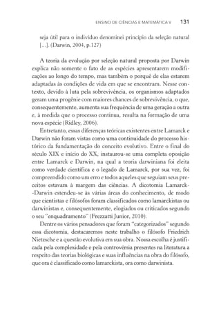 Ensino de Ciências e Matemática V   131
seja útil para o indivíduo denominei princípio da seleção natural
[...]. (Darwin, 2004, p.127)
A teoria da evolução por seleção natural proposta por Darwin
explica não somente o fato de as espécies apresentarem modifi­
cações ao longo do tempo, mas também o porquê de elas estarem
adaptadas às condições de vida em que se encontram. Nesse con‑
texto, devido à luta pela sobrevivência, os organismos adaptados
geram uma progênie com maiores chances de sobrevivência, o que,
consequentemente, aumenta sua frequência de uma geração a outra
e, à medida que o processo continua, resulta na formação de uma
nova espécie (Ridley, 2006).
Entretanto, essas diferenças teóricas existentes entre Lamarck e
Darwin não foram vistas como uma continuidade do processo his‑
tórico da fundamentação do conceito evolutivo. Entre o final do
século XIX e início do XX, instaurou­‑se uma completa oposição
entre Lamarck e Darwin, na qual a teoria darwiniana foi eleita
como verdade científica e o legado de Lamarck, por sua vez, foi
compreendido como um erro e todos aqueles que seguiam seus pre‑
ceitos estavam à margem das ciências. A dicotomia Lamarck­
‑Darwin estendeu­‑se às várias áreas do conhecimento, de modo
que cientistas e filósofos foram classificados como lamarckistas ou
darwinistas e, consequentemente, elogiados ou criticados segundo
o seu “enquadramento” (Frezzatti Junior, 2010).
Dentre os vários pensadores que foram “categorizados” segundo
essa dicotomia, destacaremos neste trabalho o filósofo Friedrich
Nietzsche e a questão evolutiva em sua obra. Nossa escolha é justifi‑
cada pela complexidade e pela controvérsia presentes na literatura a
respeito das teorias biológicas e suas influências na obra do filósofo,
que ora é classificado como lamarckista, ora como darwinista.
 