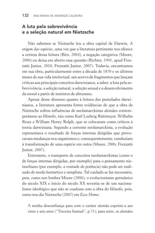 132  Ana Maria de Andrade Caldeira
A luta pela sobrevivência
e a seleção natural em Nietzsche
Não sabemos se Nietzsche leu a obra capital de Darwin, A
origem das espécies, uma vez que a literatura pertinente nos oferece
a certeza dessa leitura (Birx, 2003), a negação categórica (Moore,
2006) ou deixa em aberto essa questão (Richter, 1991, apud Frez­
zatti Junior, 2010; Frezzatti Junior, 2007). Todavia, encontramos
em sua obra, particularmente entre a década de 1870 e os últimos
meses de sua vida intelectual, um acervo de fragmentos que lançam
críticas aos principais conceitos darwinianos, a saber: a luta pela so‑
brevivência, a seleção natural, a seleção sexual e o desenvolvimento
da moral a partir de instintos de altruísmo.
Apesar desse dissenso quanto à leitura dos postulados darwi‑
nianos, a literatura apresenta fortes evidências de que a obra de
Nietzsche sofreu influências de neolamarckistas alemães contem‑
porâneos ao filósofo, tais como Karl Ludwig Rütimeyer, Wilhelm
Roux e William Henry Rolph, que se colocaram como críticos à
teoria darwiniana. Segundo a corrente neolamarckista, a evolução
representava o resultado de forças internas dirigidas que provo‑
cavam mudanças nos organismos e, consequentemente, conduziam
à transformação de uma espécie em outra (Moore, 2006; Frezzatti
Junior, 2007).
Entretanto, o transporte de conceitos neolamarckistas (como o
de forças internas dirigidas, por exemplo) para o pensamento nie­
tzschiano (por exemplo, a vontade de potência) não pode ser reali‑
zado de modo hermético e simplista. Tal cuidado se faz necessário,
pois, como nos lembra Moore (2006), o evolucionismo germânico
do século XIX e início do século XX revestia­‑se de um naciona‑
lismo ideológico que não se coaduna com a obra do filósofo, pois,
como nos diz Nietzsche (2007) em Ecce Homo:
A minha desconfiança para com o caráter alemão exprimi­‑a aos
vinte e seis anos (“Terceira Inatual”, p.71); para mim, os alemães
 