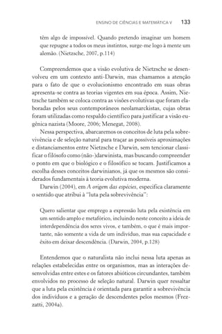 Ensino de Ciências e Matemática V   133
têm algo de impossível. Quando pretendo imaginar um homem
que repugne a todos os meus instintos, surge­‑me logo à mente um
alemão. (Nietzsche, 2007, p.114)
Compreendemos que a visão evolutiva de Nietzsche se desen‑
volveu em um contexto anti­‑Darwin, mas chamamos a atenção
para o fato de que o evolucionismo encontrado em suas obras
apresenta­‑se contra as teorias vigentes em sua época. Assim, Nie­
tzsche também se coloca contra as visões evolutivas que foram ela‑
boradas pelos seus contemporâneos neolamarckistas, cujas obras
foram utilizadas como respaldo científico para justificar a visão eu‑
gênica nazista (Moore, 2006; Menegat, 2008).
Nessa perspectiva, abarcaremos os conceitos de luta pela sobre‑
vivência e de seleção natural para traçar as possíveis aproximações
e distanciamentos entre Nietzsche e Darwin, sem tencionar classi‑
ficar o filósofo como (não­‑)darwinista, mas buscando compreender
o ponto em que o biológico e o filosófico se tocam. Justificamos a
escolha desses conceitos darwinianos, já que os mesmos são consi‑
derados fundamentais à teoria evolutiva moderna.
Darwin (2004), em A origem das espécies, especifica claramente
o sentido que atribui à “luta pela sobrevivência”:
Quero salientar que emprego a expressão luta pela existência em
um sentido amplo e metafórico, incluindo neste conceito a ideia de
interdependência dos seres vivos, e também, o que é mais impor‑
tante, não somente a vida de um indivíduo, mas sua capacidade e
êxito em deixar descendência. (Darwin, 2004, p.128)
Entendemos que o naturalista não inclui nessa luta apenas as
relações estabelecidas entre os organismos, mas as interações de‑
senvolvidas entre estes e os fatores abióticos circundantes, também
envolvidos no processo de seleção natural. Darwin quer ressaltar
que a luta pela existência é orientada para garantir a sobrevivência
dos indivíduos e a geração de descendentes pelos mesmos (Frez­
zatti, 2004a).
 