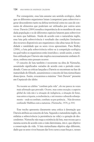 134  Ana Maria de Andrade Caldeira
Por conseguinte, essa luta assume um sentido ecológico, dado
que os diferentes organismos lutam (competem) para sobreviver e
gerar descendentes tanto na defesa territorial como no caso de con‑
sumo de alimentos que poderiam ser utilizados por outros seres
vivos. Darwin (2004) ressalta a importância de os membros de uma
dada população e os de diferentes espécies lutarem para sobreviver
no meio que habitam. Ainda de acordo com o naturalista inglês,
essa luta pela sobrevivência é resultado das condições limitantes
dos recursos disponíveis aos organismos e das altas taxas de fecun‑
didade e natalidade que os seres vivos apresentam. Para Ridley
(2006), a luta pela sobrevivência refere­‑se à competição ecológica
na qual todos os organismos estão inseridos e, sendo assim, a metá‑
fora utilizada por Darwin não implica necessariamente embates fí‑
sicos, embora estes possam ocorrer.
O conceito de luta também é recorrente na obra de Nietzsche,
assumindo significados variados de acordo com o período consi­
derado. Como as críticas lançadas a Darwin se encontram na fase de
maturidade do filósofo, assumiremos o conceito de luta nie­tzschiano
dessa época. Assim, evocaremos a máxima “Anti­‑Darwin” presente
em Crepúsculo dos ídolos:
No tocante ao célebre “combate pela vida”, ele me parece às vezes
mais afirmado que provado. Ocorre, mas como exceção; o aspecto
global da vida não é a situação de indigência, a situação de fome,
mas antes a riqueza, a exuberância, e até mesmo o absurdo esbanja‑
mento – onde se combate, combate­‑se por potência... Não devemos
confundir Malthus com a natureza. (Nietzsche, 1978, p.344)
Esse trecho apresenta claramente uma crítica à denotação que
Darwin atribuiu ao conceito de luta. Segundo o naturalista inglês, ela
enfatiza a sobrevivência (a persistência na vida) e a geração de des‑
cendentes. Nietzsche não nega a existência da luta, mas recusa que a
mesma ocorra de acordo com a visão darwiniana, isto é, que objetive
a conservação da vida. A luta nietzschiana objetiva algo diferente,
dado que os seres vivos buscam dar livre curso a suas forças e, nesses
 