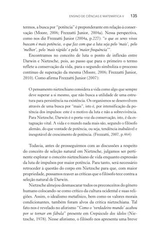 Ensino de Ciências e Matemática V   135
termos, a busca por “potência” é preponderante em relação à conser‑
vação (Moore, 2006; Frezzatti Junior, 2004a). Nessa perspectiva,
como nos diz Frezzatti Junior (2004a, p.227): “o que os seres vivos
buscam é mais potência, o que faz com que a luta seja pelo ‘mais’, pelo
‘melhor’, pelo ‘mais rápido’ e pela ‘maior frequência’”.
Encontramos no conceito de luta o ponto de inflexão entre
Dar­win e Nietzsche, pois, ao passo que para o primeiro o termo
reflete a conservação da vida, para o segundo simboliza o processo
contínuo de superação da mesma (Moore, 2006; Frezzatti Junior,
2010). Como afirma Frezzatti Junior (2007):
O pensamento nietzschiano considera a vida como algo que sempre
deve superar a si mesmo, que não busca a utilidade de uma estru‑
tura para persistência na existência. Os organismos se desenvolvem
através de uma busca por “mais”, isto é, por intensificação da po‑
tência dos impulsos: este é o motivo da luta e não a sobrevivência.
Para Nietzsche, Darwin é o porta­‑voz da conservação, isto, é da es‑
tagnação vital. A vida e o mundo nada mais são, segundo o filósofo
alemão, do que vontade de potência, ou seja, tendência inabalável e
inesgotável de crescimento de potência. (Frezzatti, 2007, p.464)
Todavia, antes de prosseguirmos com as discussões a respeito
do conceito de seleção natural em Nietzsche, julgamos ser perti‑
nente explorar o conceito nietzschiano de vida enquanto expressão
da luta de impulsos por maior potência. Para tanto, será necessário
retroceder à questão do corpo em Nietzsche para que, com maior
propriedade, possamos reaver as críticas que o filósofo tece contra a
seleção natural de Darwin.
Nietzsche almejou desmascarar todos os preconceitos do gênero
humano colocando­‑se como crítico da cultura ocidental e suas reli‑
giões. Assim, o idealismo metafísico, bem como os valores morais
condicionantes, também foram alvos da crítica nietzschiana. Tal
fato nos é revelado no aforismo “Como o ‘verdadeiro mundo’ acabou
por se tornar em fábula” presente em Crepúsculo dos ídolos (Nie­
tzsche, 1978). Nesse aforismo, o filósofo nos apresenta uma breve
 