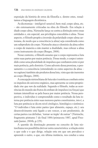 136  Ana Maria de Andrade Caldeira
exposição da história de erros da filosofia e, dentre estes, ressal‑
tamos a linguagem dicotômica.
As dicotomias – inteligível­‑sensível, bem­‑mal, corpo­‑alma, etc.
– são extensamente criticadas na obra do filósofo. Em relação à
díade corpo­‑alma, Nietzsche lança­‑se contra a distinção entre essas
entidades e, em especial, aos privilégios concedidos à alma. Nesse
aspecto, o filósofo propõe a inversão da polaridade corpo­‑alma car‑
tesiana, de modo que a consciência (a alma) seja considerada como
um subproduto do corpo. Nietzsche ataca o domínio da alma sobre
o corpo de maneira a não manter a dualidade, mas colocar a alma
como instrumento do corpo (Borges, 2008).
Nesse contexto, o filósofo assume que o corpo representa a luta
entre suas partes por maior potência. Desse modo, o corpo é enten‑
dido como uma pluralidade de impulsos que combatem entre si por
mais potência, pelo domínio. Como advento dessa premissa, o pen‑
samento e a consciência (entendendo­‑os como aspectos da alma –
res cogitans)tambémsãoprodutosdessaluta,vistoquesãoinerentes
ao corpo (Borges, 2008).
A concepção nietzschiana de luta não é restrita ao combate entre
os impulsos do universo orgânico, mas apresenta­‑se como proprie‑
dade sine qua non da realidade. Segundo o filósofo, todas as ocor‑
rências do mundo são frutos do embate de impulsos (ou forças) que
tentam intensificar­‑se pela busca por maior potência. Nessa pers‑
pectiva, o indivíduo é compreendido como o resultado da luta in‑
terna por potência entre suas menores partes constituintes, isto é, a
luta por potência se dá em nível citológico, histológico e sistêmico:
“O indivíduo é luta entre partes (por alimento, espaço, etc.): seu
desenvolvimento está ligado a um vencer, a um predomínio, de
cer­tas partes e ao definhar, ‘tornar­‑se órgão’ de outras” (Nietzsche,
fragmento póstumo 7 do final 1886/primavera 1887, apud Frez­
zatti Junior, 2004b, p.229).
A questão da dominação presente no conceito de luta nie­
tzschiana nos possibilita derivar outra característica: a relação entre
o que cede e o que dirige, relação esta em que um prevalece e
apreen­de o outro, o que, em última instância, nos conduz a uma
 