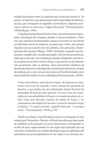 Ensino de Ciências e Matemática V   137
relação hierárquica entre os impulsos que lutam por potência. As
partes, os impulsos, que apresentam maior capacidade de domínio,
ou seja, que conseguem se expandir e se fortalecer, impelem as de‑
mais a colocar­‑se como seus “órgãos funcionais” (Frezzatti Junior,
2004b; Borges, 2008).
A tipologia nietzschiana de forte e fraco está intimamente relacio‑
nada à hierarquia dos impulsos durante a luta por potência: o forte
tem seus impulsos hierarquizados porque os mesmos se encontram
em diferentes níveis de potência, ao passo que o fraco, por possuir
impulsos em um mesmo nível de potência, não apresenta a hierar‑
quização dos mesmos (Borges, 2008). Entretanto, quando uma hie‑
rarquia é estabelecida, esta não pressupõe o fim da luta por potência,
dado que a luta não visa à destruição da parte dominada, mas há en‑
tre as partes novas lutas e novas vitórias, o que nos leva a um domínio
não permanente entre as mesmas. Essa característica dinâmica da
dominação distancia a teleologia do conceito nie­tzschiano de vontade
de potência, pois, uma vez que não existe um fim determinado, nos é
impossibilitado defini­‑la como teleológica (Frezzatti Junior, 2004b).
A luta nietzschiana é uma luta sem trégua: ela expressa­‑se exata‑
mente como troca de comando e como variação da capacidade de
dominar, o que implica em uma delimitação sempre flutuante da
intensidade da força de cada oponente. Os seres vivos são consti­
tuídos por uma pluralidade de forças e a constante produção de cé‑
lulas causa uma alteração contínua da relação de forças e, em
consequência, das relações de domínio: o centro de domínio sempre
se desloca. “A ausência de luta”, segundo Nietzsche, “é a própria
morte”. (Frezzatti Junior, 2004b, p.230)
Ainda em relação a essa divergência entre as concepções de luta
tratadas por Nietzsche e Darwin, o filósofo acredita que uma noção
de utilidade se faz presente na teoria darwiniana, contrapondo­‑se
ao fato de que o aparecimento de um órgão seja explicado por sua
serventia e atribuindo um caráter teleológico para as explicações do
naturalista acerca da importância de um órgão e/ou estrutura me‑
 