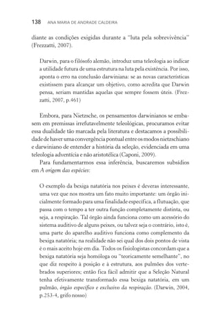138  Ana Maria de Andrade Caldeira
diante as condições exigidas durante a “luta pela sobrevivência”
(Frezzatti, 2007).
Darwin, para o filósofo alemão, introduz uma teleologia ao indicar
a utilidade futura de uma estrutura na luta pela existência. Por isso,
aponta o erro na conclusão darwiniana: se as novas características
existissem para alcançar um objetivo, como acredita que Darwin
pensa, seriam mantidas aquelas que sempre fossem úteis. (Frez­
zatti, 2007, p.461)
Embora, para Nietzsche, os pensamentos darwinianos se emba‑
sem em premissas irrefutavelmente teleológicas, procuramos evitar
essa dualidade tão marcada pela literatura e destacamos a possibili‑
dadedehaverumaconvergênciapontualentreosmodosnie­tzschiano
e darwiniano de entender a história da seleção, evidenciada em uma
teleologia adventícia e não aristotélica (Caponi, 2009).
Para fundamentarmos essa inferência, buscaremos subsídios
em A origem das espécies:
O exemplo da bexiga natatória nos peixes é deveras interessante,
uma vez que nos mostra um fato muito importante: um órgão ini‑
cialmente formado para uma finalidade específica, a flutuação, que
passa com o tempo a ter outra função completamente distinta, ou
seja, a respiração. Tal órgão ainda funciona como um acessório do
sistema auditivo de alguns peixes, ou talvez seja o contrário, isto é,
uma parte do aparelho auditivo funciona como complemento da
bexiga natatória; na realidade não sei qual dos dois pontos de vista
é o mais aceito hoje em dia. Todos os fisiologistas concordam que a
bexiga natatória seja homóloga ou “teoricamente semelhante”, no
que diz respeito à posição e à estrutura, aos pulmões dos verte‑
brados superiores; então fica fácil admitir que a Seleção Natural
tenha efetivamente transformado essa bexiga natatória, em um
pulmão, órgão específico e exclusivo da respiração. (Darwin, 2004,
p.253­‑4, grifo nosso)
 