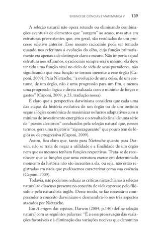 Ensino de Ciências e Matemática V   139
A seleção natural não opera retendo ou eliminando combina‑
ções eventuais de elementos que “surgem” ao acaso, mas atua em
estruturas preexistentes que, em geral, são resultados de um pro‑
cesso seletivo anterior. Esse mesmo raciocínio pode ser tomado
quando nos referimos à evolução do olho, cuja função primaria‑
mente era apenas a de distinguir claro e escuro. Não importa a qual
estrutura nos refiramos, o raciocínio sempre será o mesmo: ela deve
ter tido uma função vital no ciclo de vida de seus portadores, não
significando que essa função se tornou inerente a esse órgão (Ca‑
poni, 2009). Para Nietzsche, “a evolução de uma coisa, de um cos‑
tume, de um órgão, não é uma progressão para um fim, e menos
uma progressão lógica e direta realizada com o mínimo de forças e
gastos” (Caponi, 2009, p.23, tradução nossa).
É claro que a perspectiva darwiniana considera que cada uma
das etapas da história evolutiva de um órgão ou de um instinto
segue a lógica econômica de maximizar os lucros adaptativos com o
mínimo de investimento energético e o resultado final de uma série
de “passos aleatórios” conduzidos pela seleção natural que, nesses
termos, gera uma trajetória “ziguezagueante” que pouco tem de ló‑
gica ou de progressiva (Caponi, 2009).
Assim, fica claro que, tanto para Nietzsche quanto para Dar­
win, não se trata de negar a utilidade e a finalidade de um órgão
nem que os mesmos tenham funções respectivas. Trata­‑se de reco‑
nhecer que as funções que uma estrutura exerce em determinado
momento da história não são inerentes a ela, ou seja, não estão re‑
gistradas em nada que pudéssemos caracterizar como sua essência
(Caponi, 2009).
Todavia, não podemos reduzir as críticas nietzschianas à seleção
natural ao dissenso presente no conceito de vida expresso pelo filó‑
sofo e pelo naturalista inglês. Desse modo, se faz necessário com‑
preender o conceito darwiniano e desmembrá­‑lo nos três aspectos
atacados por Nietzsche.
Em A origem das espécies, Darwin (2004, p.146) define seleção
natural com as seguintes palavras: “É a essa preservação das varia‑
ções favoráveis e à eliminação das variações nocivas que denomino
 