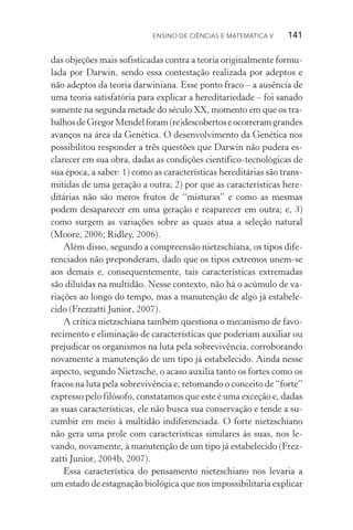 Ensino de Ciências e Matemática V   141
das objeções mais sofisticadas contra a teoria originalmente formu‑
lada por Darwin, sendo essa contestação realizada por adeptos e
não adeptos da teoria darwiniana. Esse ponto fraco – a ausência de
uma teoria satisfatória para explicar a hereditariedade – foi sanado
somente na segunda metade do século XX, momento em que os tra‑
balhosdeGregorMendelforam(re)descobertoseocorreramgrandes
avanços na área da Genética. O desenvolvimento da Genética nos
possibilitou responder a três questões que Darwin não pudera es‑
clarecer em sua obra, dadas as condições científico­‑tecnológicas de
sua época, a saber: 1) como as características hereditárias são trans‑
mitidas de uma geração a outra; 2) por que as características here‑
ditárias não são meros frutos de “misturas” e como as mesmas
podem desaparecer em uma geração e reaparecer em outra; e, 3)
como surgem as variações sobre as quais atua a seleção natural
(Moore, 2006; Ridley, 2006).
Além disso, segundo a compreensão nietzschiana, os tipos dife‑
renciados não preponderam, dado que os tipos extremos unem­‑se
aos demais e, consequentemente, tais características extremadas
são diluídas na multidão. Nesse contexto, não há o acúmulo de va‑
riações ao longo do tempo, mas a manutenção de algo já estabele‑
cido (Frezzatti Junior, 2007).
A crítica nietzschiana também questiona o mecanismo de favo‑
recimento e eliminação de características que poderiam auxiliar ou
prejudicar os organismos na luta pela sobrevivência, corroborando
novamente a manutenção de um tipo já estabelecido. Ainda nesse
aspecto, segundo Nietzsche, o acaso auxilia tanto os fortes como os
fracos na luta pela sobrevivência e, retomando o conceito de “forte”
expresso pelo filósofo, constatamos que este é uma exceção e, dadas
as suas características, ele não busca sua conservação e tende a su‑
cumbir em meio à multidão indiferenciada. O forte nietzschiano
não gera uma prole com características similares às suas, nos le‑
vando, novamente, à manutenção de um tipo já estabelecido (Frez­
zatti Junior, 2004b, 2007).
Essa característica do pensamento nietzschiano nos levaria a
um estado de estagnação biológica que nos impossibilitaria explicar
 