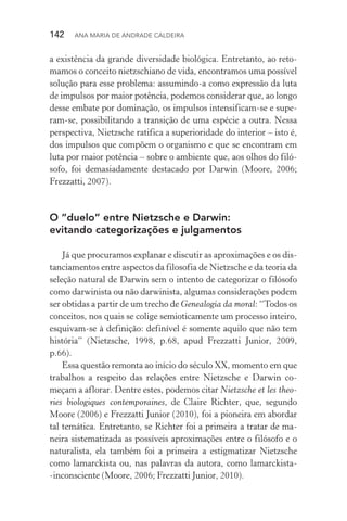 142  Ana Maria de Andrade Caldeira
a existência da grande diversidade biológica. Entretanto, ao reto‑
mamos o conceito nietzschiano de vida, encontramos uma possível
solução para esse problema: assumindo­‑a como expressão da luta
de impulsos por maior potência, podemos considerar que, ao longo
desse embate por dominação, os impulsos intensificam­‑se e supe­
ram­‑se, possibilitando a transição de uma espécie a outra. Nessa
perspectiva, Nietzsche ratifica a superioridade do interior – isto é,
dos impulsos que compõem o organismo e que se encontram em
luta por maior potência – sobre o ambiente que, aos olhos do filó‑
sofo, foi demasiadamente destacado por Darwin (Moore, 2006;
Frezzatti, 2007).
O “duelo” entre Nietzsche e Darwin:
evitando categorizações e julgamentos
Já que procuramos explanar e discutir as aproximações e os dis‑
tanciamentos entre aspectos da filosofia de Nietzsche e da teoria da
seleção natural de Darwin sem o intento de categorizar o filósofo
como darwinista ou não darwinista, algumas considerações podem
ser obtidas a partir de um trecho de Genealogia da moral: “Todos os
conceitos, nos quais se colige semioticamente um processo inteiro,
esquivam­‑se à definição: definível é somente aquilo que não tem
história” (Nietzsche, 1998, p.68, apud Frezzatti Junior, 2009,
p.66).
Essa questão remonta ao início do século XX, momento em que
trabalhos a respeito das relações entre Nietzsche e Darwin co‑
meçam a aflorar. Dentre estes, podemos citar Nietzsche et les theo‑
ries biologiques contemporaines, de Claire Richter, que, segundo
Moore (2006) e Frezzatti Junior (2010), foi a pioneira em abordar
tal temática. Entretanto, se Richter foi a primeira a tratar de ma‑
neira sistematizada as possíveis aproximações entre o filósofo e o
naturalista, ela também foi a primeira a estigmatizar Nietzsche
como lamarckista ou, nas palavras da autora, como lamarckista­
‑inconsciente (Moore, 2006; Frezzatti Junior, 2010).
 