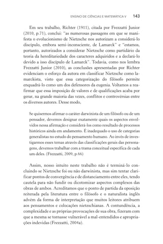 Ensino de Ciências e Matemática V   143
Em seu trabalho, Richter (1911), citada por Frezzatti Junior
(2010, p.71), conclui: “as numerosas passagens em que se mani‑
festa o evolucionismo de Nietzsche nos autorizam a considerá­‑lo
discípulo, embora semi­‑inconsciente, de Lamarck” e “estamos,
portanto, autorizados a considerar Nietzsche como partidário da
teoria da hereditariedade dos caracteres adquiridos e a declará­‑lo
devido a isso discípulo de Lamarck”. Todavia, como nos lembra
Frezzatti Junior (2010), as conclusões apresentadas por Richter
evidenciam o esforço da autora em classificar Nietzsche como la‑
marckista, visto que essa categorização do filósofo permite
enquadrá­‑lo como um dos defensores da eugenia. Voltamos a rea‑
firmar que essa imposição de valores e de qualificações acaba por
gerar, na grande maioria das vezes, conflitos e controvérsias entre
os diversos autores. Desse modo,
Se quisermos afirmar o caráter darwinista de um filósofo ou de um
pensador, devemos designar exatamente quais os aspectos envol‑
vidos nessa afirmação e considerá­‑los como resultado de processos
históricos ainda em andamento. É inadequado o uso de categorias
generalistas no estudo do pensamento humano. Ao invés de inves‑
tigarmos esses temas através das classificações gerais das persona‑
gens, devemos trabalhar com a trama conceitual específica de cada
um deles. (Frezzatti, 2009, p.66)
Assim, nosso intuito neste trabalho não é terminá­‑lo con‑
cluindo se Nietzsche foi ou não darwinista, mas sim tentar clari‑
ficar pontos de convergência e de distanciamento entre eles, tendo
cautela para não fundir ou dicotomizar aspectos complexos das
obras de ambos. Acreditamos que o ponto de partida da oposição
reiterada pela literatura entre o filósofo e o naturalista inglês
advém da forma de interpretação que muitos leitores atribuem
aos pensamentos e colocações nietzschianas. A contundência, a
complexidade e as próprias provocações de sua obra, fizeram com
que a mesma se tornasse vulnerável a mal­‑entendidos e apropria‑
ções indevidas (Frezzatti, 2004a).
 