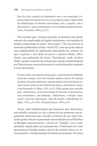 144  Ana Maria de Andrade Caldeira
Isso fica claro quando nos deparamos com a sua associação a al‑
gumas ideias incompatíveis com seus próprios textos. Quero dizer
da identificação da filosofia nietzschiana com a eugenia, com o
dar­winismo e, mais recentemente, com a fundamentação da demo‑
cracia. (Frezzatti, 2004a, p.222)
Vale ressaltar que o dissenso presente na literatura não advém
somente da complexidade do legado nietzschiano, mas também da
própria compreensão do termo “darwinismo”. Tal conceito tem se
mostrado problemático desde o século XX, visto que pode abarcar
uma multiplicidade de significados dependendo do contexto em
que é expresso e dos ideais de quem o expressa (Botha, 2001).
Assim, essa polissemia do termo “darwinismo” pode envolver
desde o próprio conceito de evolução por seleção natural proposta
por Darwin assim como pode assumir as várias distorções impostas
à teoria darwiniana:
Greene indica seis maneiras pelas quais o darwinismo foi definido:
teoria da evolução; teoria da evolução orgânica através de variação
aleatória, luta pela existência e seleção natural; teoria da seleção na‑
tural versus teorias rivais; filosofia da ciência; darwinismo social e
visão de mundo (cf. Bizzo, 1991, p.41). Mayr aponta nove sentidos
para o darwinismo: teoria da evolução de Darwin, evolucionismo,
anti­‑criacionismo, anti­‑ideologia, selecionismo, evolução varia‑
cional, credo dos darwinistas, visão de mundo e metodologia (cf.
Mayr, 1991, p.92­‑105). (Frezzatti Junior, 2009, p.56)
Assim, toda fundamentação que buscamos para desenvolver
este trabalho construiu­‑se com o intuito de nos armarmos com ar‑
gumentos suficientes para elucidar os leitores de que tanto Nie­
tzsche quanto Darwin representam marcos históricos na Filosofia e
na Biologia respectivamente, e devem ser “tratados” com a com‑
plexidade exigida pelos seus pensamentos. Gostaríamos de evitar
aproximações forçadas porque, através das mesmas, busca­‑se, ne‑
cessariamente, a fundamentação de inferências pontuais. Devemos
 