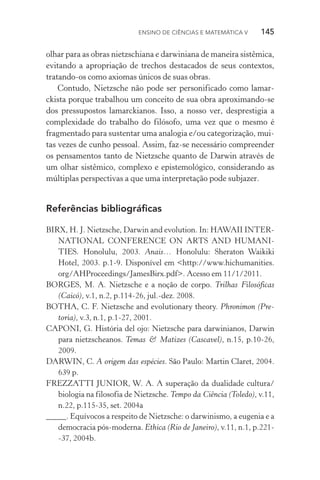 Ensino de Ciências e Matemática V   145
olhar para as obras nietzschiana e darwiniana de maneira sistêmica,
evitando a apropriação de trechos destacados de seus contextos,
tratando­‑os como axiomas únicos de suas obras.
Contudo, Nietzsche não pode ser personificado como lamar‑
ckista porque trabalhou um conceito de sua obra aproximando­‑se
dos pressupostos lamarckianos. Isso, a nosso ver, desprestigia a
complexidade do trabalho do filósofo, uma vez que o mesmo é
fragmentado para sustentar uma analogia e/ou categorização, mui‑
tas vezes de cunho pessoal. Assim, faz­‑se necessário com­preender
os pensamentos tanto de Nietzsche quanto de Darwin através de
um olhar sistêmico, complexo e epistemológico, considerando as
múltiplas perspectivas a que uma interpretação pode subjazer.
Referências bibliográficas
BIRX, H. J. Nietzsche, Darwin and evolution. In: HAWAII INTER‑
NATIONAL CONFERENCE ON ARTS AND HUMANI‑
TIES. Honolulu, 2003. Anais… Honolulu: Sheraton Waikiki
Hotel, 2003. p.1­‑9. Disponível em <http://www.hichumanities.
org/AHProceedings/JamesBirx.pdf>. Acesso em 11/1/2011.
BORGES, M. A. Nietzsche e a noção de corpo. Trilhas Filosóficas
(Caicó), v.1, n.2, p.114­‑26, jul.­‑dez. 2008.
BOTHA, C. F. Nietzsche and evolutionary theory. Phronimon (Pre‑
toria), v.3, n.1, p.1­‑27, 2001.
CAPONI, G. História del ojo: Nietzsche para darwinianos, Darwin
para nietzscheanos. Temas & Matizes (Cascavel), n.15, p.10­‑26,
2009.
DARWIN, C. A origem das espécies. São Paulo: Martin Claret, 2004.
639 p.
FREZZATTI JUNIOR, W. A. A superação da dualidade cultura/
biologia na filosofia de Nietzsche. Tempo da Ciência (Toledo), v.11,
n.22, p.115­‑35, set. 2004a
_____. Equívocos a respeito de Nietzsche: o darwinismo, a eugenia e a
democracia pós­‑moderna. Ethica (Rio de Janeiro), v.11, n.1, p.221­
‑37, 2004b.
 