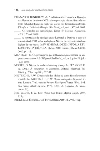 146  Ana Maria de Andrade Caldeira
FREZZATTI JUNIOR, W. A. A relação entre Filosofia e Biologia
na Alemanha do século XIX: a interpretação nietzschiana da se‑
leção natural de Darwin a partir das teorias neo­‑lamarckistas alemãs.
Filosofia e História da Biologia (São Paulo), v.2, n.4, p.457­‑65, 2007.
_____. Os sentidos do darwinismo. Temas & Matizes (Cascavel),
n.15, p.55­‑68, 2009.
_____. A construção da oposição entre Lamarck e Darwin: o caso de
um estudo de 1911 sobre a relação de Nietzsche com as teorias bio‑
lógicas de sua época. In: IV SEMINÁRIO DE HISTÓRIA E FI‑
LOSOFIA DA CIÊNCIA. Ilhéus, 2010. Anais... Ilhéus: UESC,
2010. p.1­‑11.
MENEGAT, C. Os pensadores que influenciaram a política da eu‑
genia do nazismo. A MARgem (Uberlândia), v.1, n.2, p.66­‑73. jul.‑­
‑dez. 2008.
MOORE, G. Nietzsche and evolutionary theory. In: PEARSON, K.
A. (Org.). A companion to Nietzsche. Oxford: Blackwell Pu‑
blishing, 2006. cap.28, p.517­‑31.
NIETZSCHE, F. W. Crepúsculo dos ídolos ou como filosofar com o
martelo. In: NIETZSCHE, F. W. Obras incompletas. Seleção Gé‑
rard Lebrun. Trad. e notas Rubens Rodrigues Torres Filho. 2.ed.
São Paulo: Abril Cultural, 1978. p.335­‑52. (Coleção Os Pensa‑
dores, 31).
NIETZSCHE, F. W. Ecce Homo. São Paulo: Martin Claret, 2007.
125p.
RIDLEY, M. Evolução. 3.ed. Porto Alegre: ArtMed, 2006. 752p.
 