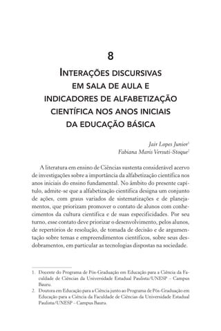 8
Interações discursivas
em sala de aula e
indicadores de alfabetização
científica nos anos iniciaiS
da educação básica
Jair Lopes Junior1
Fabiana Maris Versuti­‑Stoque2
A literatura em ensino de Ciências sustenta considerável acervo
de investigações sobre a importância da alfabetização científica nos
anos iniciais do ensino fundamental. No âmbito do presente capí‑
tulo, admite­‑se que a alfabetização científica designa um conjunto
de ações, com graus variados de sistematizações e de planeja‑
mentos, que priorizam promover o contato de alunos com conhe­
cimentos da cultura científica e de suas especificidades. Por seu
turno, esse contato deve priorizar o desenvolvimento, pelos alunos,
de repertórios de resolução, de tomada de decisão e de argumen‑
tação sobre temas e empreendimentos científicos, sobre seus des‑
dobramentos, em particular as tecnologias dispostas na sociedade.
1.	 Docente do Programa de Pós­‑Graduação em Educação para a Ciência da Fa‑
culdade de Ciências da Universidade Estadual Paulista/UNESP – Campus
Bauru.
2.	 Doutora em Educação para a Ciência junto ao Programa de Pós­‑Graduação em
Educação para a Ciência da Faculdade de Ciências da Universidade Estadual
Paulista/UNESP – Campus Bauru.
 