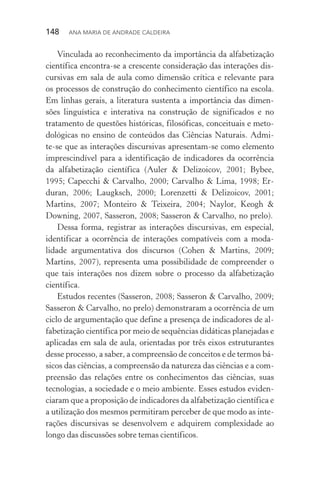 148  Ana Maria de Andrade Caldeira
Vinculada ao reconhecimento da importância da alfabetização
científica encontra­‑se a crescente consideração das interações dis‑
cursivas em sala de aula como dimensão crítica e relevante para
os processos de construção do conhecimento científico na escola.
Em linhas gerais, a literatura sustenta a importância das dimen‑
sões linguística e interativa na construção de significados e no
tratamento de questões históricas, filosóficas, conceituais e meto‑
dológicas no ensino de conteúdos das Ciências Naturais. Admi­
te­‑se que as interações discursivas apresentam­‑se como elemento
imprescindível para a identificação de indicadores da ocorrência
da alfabetização científica (Auler & Delizoicov, 2001; Bybee,
1995; Capecchi & Carvalho, 2000; Carvalho & Lima, 1998; Er‑
duran, 2006; Laugksch, 2000; Lorenzetti & Delizoicov, 2001;
Martins, 2007; Monteiro & Teixeira, 2004; Naylor, Keogh &
Downing, 2007, Sasseron, 2008; Sasseron & Carvalho, no prelo).
Dessa forma, registrar as interações discursivas, em especial,
identificar a ocorrência de interações compatíveis com a moda­
lidade argumentativa dos discursos (Cohen & Martins, 2009;
Martins, 2007), representa uma possibilidade de compreender o
que tais interações nos dizem sobre o processo da alfabetização
científica.
Estudos recentes (Sasseron, 2008; Sasseron & Carvalho, 2009;
Sasseron & Carvalho, no prelo) demonstraram a ocorrência de um
ciclo de argumentação que define a presença de indicadores de al‑
fabetização científica por meio de sequências didáticas planejadas e
aplicadas em sala de aula, orientadas por três eixos estruturantes
desse processo, a saber, a compreensão de conceitos e de termos bá‑
sicos das ciências, a compreensão da natureza das ciências e a com‑
preensão das relações entre os conhecimentos das ciências, suas
tecnologias, a sociedade e o meio ambiente. Esses estudos eviden‑
ciaram que a proposição de indicadores da alfabetização científica e
a utilização dos mesmos permitiram perceber de que modo as inte‑
rações discursivas se desenvolvem e adquirem complexidade ao
longo das discussões sobre temas científicos.
 