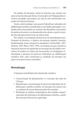 Ensino de Ciências e Matemática V   149
No âmbito da formação inicial de docentes que atuarão nos
anos iniciais da educação básica, licenciandos em Pedagogia desen­
vol­vem atividades curriculares em sala de aula ministrando con­
teúdos de Ciências Naturais.
Assim, caberia indagar: seria possível identificar indicadores de
alfabetização científica considerando as atividades planejadas e rea­­
lizadas pelos licenciandos no contexto das disciplinas curriculares
de práticas de ensino e os desempenhos dos alunos a partir da aná‑
lise das interações discursivas em sala de aula?
Em relação à investigação de processos de aprendizagens pro‑
fissionais da docência, o objetivo do presente capítulo consistiu,
fundamentado numa perspectiva pragmática (Gottschalk, 2007;
Moreno, 2005; Rorty, 2002; 1998), em analisar em que extensão as
interações discursivas registradas na execução das atividades curri‑
culares de prática de ensino por licenciandos em Pedagogia evi­
denciariam a presença de possíveis indicadores de alfabetização
científica, bem como caracterizar as condições de interação nas
quais os mesmos foram constatados.
Metodologia
A proposta metodológica foi estruturada visando à:
•	 Caracterização do planejamento e a execução das aulas de
Ciên­cias.
•	 Identificação e caracterização de possíveis indicadores de al‑
fabetização científica emitidos na interação dos alunos com
as condições de ensino dispostas pelos licenciandos.
•	 Realização de análises interpretativas das medidas compor‑
tamentais dos indicadores de alfabetização científica, a partir
das interações discursivas registradas.
 