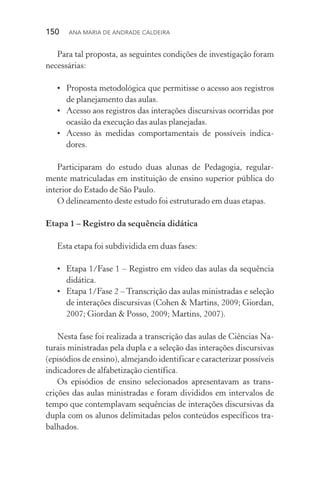 150  Ana Maria de Andrade Caldeira
Para tal proposta, as seguintes condições de investigação foram
necessárias:
•	 Proposta metodológica que permitisse o acesso aos registros
de planejamento das aulas.
•	 Acesso aos registros das interações discursivas ocorridas por
ocasião da execução das aulas planejadas.
•	 Acesso às medidas comportamentais de possíveis indica‑
dores.
Participaram do estudo duas alunas de Pedagogia, regular‑
mente matriculadas em instituição de ensino superior pública do
interior do Estado de São Paulo.
O delineamento deste estudo foi estruturado em duas etapas.
Etapa 1 – Registro da sequência didática
Esta etapa foi subdividida em duas fases:
•	 Etapa 1/Fase 1 – Registro em vídeo das aulas da sequência
didática.
•	 Etapa 1/Fase 2 – Transcrição das aulas ministradas e seleção
de interações discursivas (Cohen & Martins, 2009; Giordan,
2007; Giordan & Posso, 2009; Martins, 2007).
Nesta fase foi realizada a transcrição das aulas de Ciências Na‑
turais ministradas pela dupla e a seleção das interações discursivas
(episódios de ensino), almejando identificar e caracterizar possíveis
indicadores de alfabetização científica.
Os episódios de ensino selecionados apresentavam as trans­
crições das aulas ministradas e foram divididos em intervalos de
tempo que contemplavam sequências de interações discursivas da
dupla com os alunos delimitadas pelos conteúdos específicos tra‑
balhados.
 