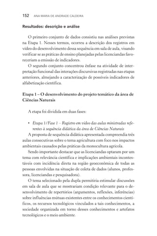 152  Ana Maria de Andrade Caldeira
Resultados: descrição e análise
O primeiro conjunto de dados consistiu nas análises previstas
na Etapa 1. Nesses termos, ocorreu a descrição dos registros em
vídeo do desenvolvimento dessa sequência em sala de aula, visando
verificar se as práticas de ensino planejadas pelas licenciandas favo‑
receriam a emissão de indicadores.
O segundo conjunto concentrou ênfase na atividade de inter‑
pretação funcional das interações discursivas registradas nas etapas
anteriores, almejando a caracterização de possíveis indicadores de
alfabetização científica.
Etapa 1 – O desenvolvimento do projeto temático da área de
Ciências Naturais
A etapa foi dividida em duas fases:
•	 Etapa 1/Fase 1 – Registro em vídeo das aulas ministradas refe‑
rentes à sequência didática da área de Ciências Naturais
A proposta de sequência didática apresentada compreendia três
aulas consecutivas sobre o tema agricultura com foco nos impactos
ambientais causados pelas práticas da monocultura agrícola.
Sendo importante destacar que as licenciandas optaram por um
tema com relevância científica e implicações ambientais incontes‑
táveis com incidência direta na região geoeconômica de todas as
pessoas envolvidas na situação de coleta de dados (alunos, profes‑
sora, licenciandas e pesquisadora).
O tema selecionado pela dupla permitiria estimular discussões
em sala de aula que se mostrariam condição relevante para o de­
senvolvimento de repertórios (argumentos, reflexões, inferências)
sobre influências mútuas existentes entre os conhecimentos cientí‑
ficos, os recursos tecnológicos vinculados a tais conhecimentos, a
sociedade organizada em torno desses conhecimentos e artefatos
tecnológicos e o meio ambiente.
 