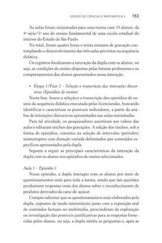 Ensino de Ciências e Matemática V   153
As aulas foram ministradas para uma turma com 35 alunos, da
4a
série/5o
ano do ensino fundamental de uma escola estadual do
interior do Estado de São Paulo.
No total, foram quatro horas e trinta minutos de gravação con‑
templando o desenvolvimento das três aulas previstas na sequência
didática.
Os registros focalizaram a interação da dupla com os alunos, ou
seja, as condições de ensino dispostas pelas futuras professoras e os
comportamentos dos alunos apresentados nessa interação.
•	 Etapa 1/Fase 2 – Seleção e transcrição das interações discur‑
sivas (Episódios de ensino)
Nesta fase, houve a seleção e a transcrição dos episódios de en‑
sino da sequência didática executada pelas licenciandas, buscando
identificar e caracterizar os possíveis indicadores, a partir da aná‑
lise de interações discursivas apresentadas nas aulas ministradas.
Para tal atividade, os pesquisadores assistiram aos vídeos das
aulas e editaram trechos das gravações. A edição dos trechos, sob a
forma de episódios, consistiu na seleção de intervalos (períodos)
ininterruptos com duração variada delimitados por conteúdos es‑
pecíficos apresentados pela dupla.
Seguem a seguir as principais características da interação da
dupla com os alunos nos episódios de ensino selecionados.
Aula 1 – Episódio 1
Nesse episódio, a dupla interagiu com os alunos por meio de
questionamentos orais para toda a turma, sendo que tais questões
produziram respostas orais dos alunos sobre o reconhecimento de
produtos derivados da cana­‑de­‑açúcar.
Cumpre salientar que os questionamentos orais elaborados pela
dupla, expostos de modo intermitente junto com a exposição oral
de conteúdos factuais no multimídia, prescindiram da exploração
ou investigação das possíveis justificativas para as respostas forne‑
cidas pelos alunos, ou seja, a dupla emitiu as perguntas e, após as
 