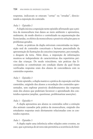 154  Ana Maria de Andrade Caldeira
respostas, indicavam se estavam “certas” ou “erradas”, direcio‑
nando a exposição do conteúdo.
Aula 1 – Episódio 2
A dupla iniciou a exposição neste episódio afirmando que a prá‑
tica da monocultura traz danos ao meio ambiente e apresentou,
oralmente, de modo diretivo e centralizado na argumentação das
licenciandas, os efeitos da monocultura e possíveis soluções para os
problemas gerados.
Assim, as práticas da dupla estiveram concentradas na impo‑
sição oral de conteúdos conceituais e factuais prescindindo da
apresentação de ilustrações de conceitos importantes, por exemplo,
o desgaste da terra. Além disso, a imposição de informações
mostrou­‑se independente de características dos repertórios pré‑
vios das crianças. De modo reincidente, tais práticas das li­
cenciandas se constituíram em condição diante da qual foram
verificadas respostas orais dos alunos de concordância com os
conteúdos expostos.
Aula 1 – Episódio 3
Neste episódio, a dupla manteve a prática de exposição oral dos
conteúdos, exigindo dos alunos a recordação dos conteúdos apre‑
sentados, sem explorar possíveis desdobramentos das respostas
orais dos alunos que poderiam favorecer o aprendizado dos con‑
teúdos expostos (ampliar, questionar, problematizar asserções).
Aula 1 – Episódio 4
A dupla apresentou aos alunos os conteúdos sobre a extinção
dos animais causados pela prática da monocultura, exigindo dos
estudantes respostas orais diretamente relacionadas com os con‑
teúdos expostos.
Aula 1 – Episódio 5
A dupla expôs uma inferência sobre relações entre eventos, no
caso, que a presença de árvores não permitiria a ocorrência do fenô‑
 