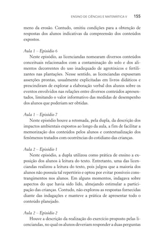Ensino de Ciências e Matemática V   155
meno da erosão. Contudo, omitiu condições para a obtenção de
respostas dos alunos indicativas da compreensão dos conteúdos
expostos.
Aula 1 – Episódio 6
Neste episódio, as licenciandas nomearam diversos conteúdos
conceituais relacionados com a contaminação do solo e dos ali‑
mentos decorrentes do uso inadequado de agrotóxicos e fertili‑
zantes nas plantações. Nesse sentido, as licenciandas expuseram
asserções prontas, usualmente explicitadas em livros didáticos e
prescindiram de explorar a elaboração verbal dos alunos sobre os
eventos envolvidos nas relações entre diversos conteúdos apresen‑
tados, limitando o valor informativo das medidas de desempenho
dos alunos que poderiam ser obtidas.
Aula 1 – Episódio 7
Neste episódio houve a retomada, pela dupla, da descrição dos
impactos ambientais expostos ao longo da aula, a fim de facilitar a
memorização dos conteúdos pelos alunos e contextualização dos
fenômenos tratados com ocorrências do cotidiano das crianças.
Aula 2 – Episódio 1
Neste episódio, a dupla utilizou como prática de ensino a ex‑
posição dos alunos à leitura do texto. Entretanto, uma das licen‑
ciandas realizou a leitura do texto, pois julgou que a maioria dos
alunos não possuía tal repertório e optou por evitar possíveis cons‑
trangimentos nos alunos. Em alguns momentos, indagava sobre
aspectos do que havia sido lido, almejando estimular a partici‑
pação das crianças. Contudo, não explorou as respostas fornecidas
diante das indagações e manteve a prática de apresentar todo o
conteúdo planejado.
Aula 2 – Episódio 2
Houve a descrição da realização do exercício proposto pelas li‑
cenciandas, no qual os alunos deveriam responder a duas perguntas
 